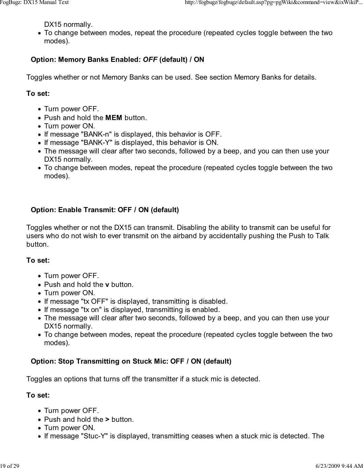 DX15 normally.To change between modes, repeat the procedure (repeated cycles toggle between the twomodes).Option: Memory Banks Enabled: OFF (default) / ONToggles whether or not Memory Banks can be used. See section Memory Banks for details.To set:Turn power OFF.Push and hold the MEM button.Turn power ON.If message "BANK-n" is displayed, this behavior is OFF.If message "BANK-Y" is displayed, this behavior is ON.The message will clear after two seconds, followed by a beep, and you can then use yourDX15 normally.To change between modes, repeat the procedure (repeated cycles toggle between the twomodes).Option: Enable Transmit: OFF / ON (default)Toggles whether or not the DX15 can transmit. Disabling the ability to transmit can be useful forusers who do not wish to ever transmit on the airband by accidentally pushing the Push to Talkbutton.To set:Turn power OFF.Push and hold the v button.Turn power ON.If message "tx OFF" is displayed, transmitting is disabled.If message "tx on" is displayed, transmitting is enabled.The message will clear after two seconds, followed by a beep, and you can then use yourDX15 normally.To change between modes, repeat the procedure (repeated cycles toggle between the twomodes).Option: Stop Transmitting on Stuck Mic: OFF / ON (default)    Toggles an options that turns off the transmitter if a stuck mic is detected.To set:Turn power OFF.Push and hold the > button.Turn power ON.If message "Stuc-Y" is displayed, transmitting ceases when a stuck mic is detected. TheFogBugz: DX15 Manual Texthttp://fogbugz/fogbugz/default.asp?pg=pgWiki&amp;command=view&amp;ixWikiP...19 of 296/23/2009 9:44 AM