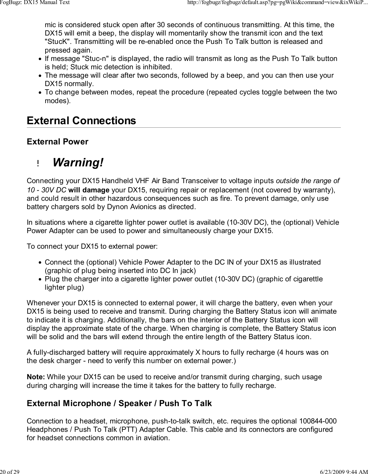 mic is considered stuck open after 30 seconds of continuous transmitting. At this time, theDX15 will emit a beep, the display will momentarily show the transmit icon and the text"StucK". Transmitting will be re-enabled once the Push To Talk button is released andpressed again.If message "Stuc-n" is displayed, the radio will transmit as long as the Push To Talk buttonis held; Stuck mic detection is inhibited.The message will clear after two seconds, followed by a beep, and you can then use yourDX15 normally.To change between modes, repeat the procedure (repeated cycles toggle between the twomodes).External ConnectionsExternal Power  Warning!Connecting your DX15 Handheld VHF Air Band Transceiver to voltage inputs outside the range of10 - 30V DC will damage your DX15, requiring repair or replacement (not covered by warranty),and could result in other hazardous consequences such as fire. To prevent damage, only usebattery chargers sold by Dynon Avionics as directed.In situations where a cigarette lighter power outlet is available (10-30V DC), the (optional) VehiclePower Adapter can be used to power and simultaneously charge your DX15.To connect your DX15 to external power:Connect the (optional) Vehicle Power Adapter to the DC IN of your DX15 as illustrated(graphic of plug being inserted into DC In jack)Plug the charger into a cigarette lighter power outlet (10-30V DC) (graphic of cigarettlelighter plug)Whenever your DX15 is connected to external power, it will charge the battery, even when yourDX15 is being used to receive and transmit. During charging the Battery Status icon will animateto indicate it is charging. Additionally, the bars on the interior of the Battery Status icon willdisplay the approximate state of the charge. When charging is complete, the Battery Status iconwill be solid and the bars will extend through the entire length of the Battery Status icon.A fully-discharged battery will require approximately X hours to fully recharge (4 hours was onthe desk charger - need to verify this number on external power.)Note: While your DX15 can be used to receive and/or transmit during charging, such usageduring charging will increase the time it takes for the battery to fully recharge.External Microphone / Speaker / Push To TalkConnection to a headset, microphone, push-to-talk switch, etc. requires the optional 100844-000Headphones / Push To Talk (PTT) Adapter Cable. This cable and its connectors are configuredfor headset connections common in aviation.FogBugz: DX15 Manual Texthttp://fogbugz/fogbugz/default.asp?pg=pgWiki&amp;command=view&amp;ixWikiP...20 of 296/23/2009 9:44 AM