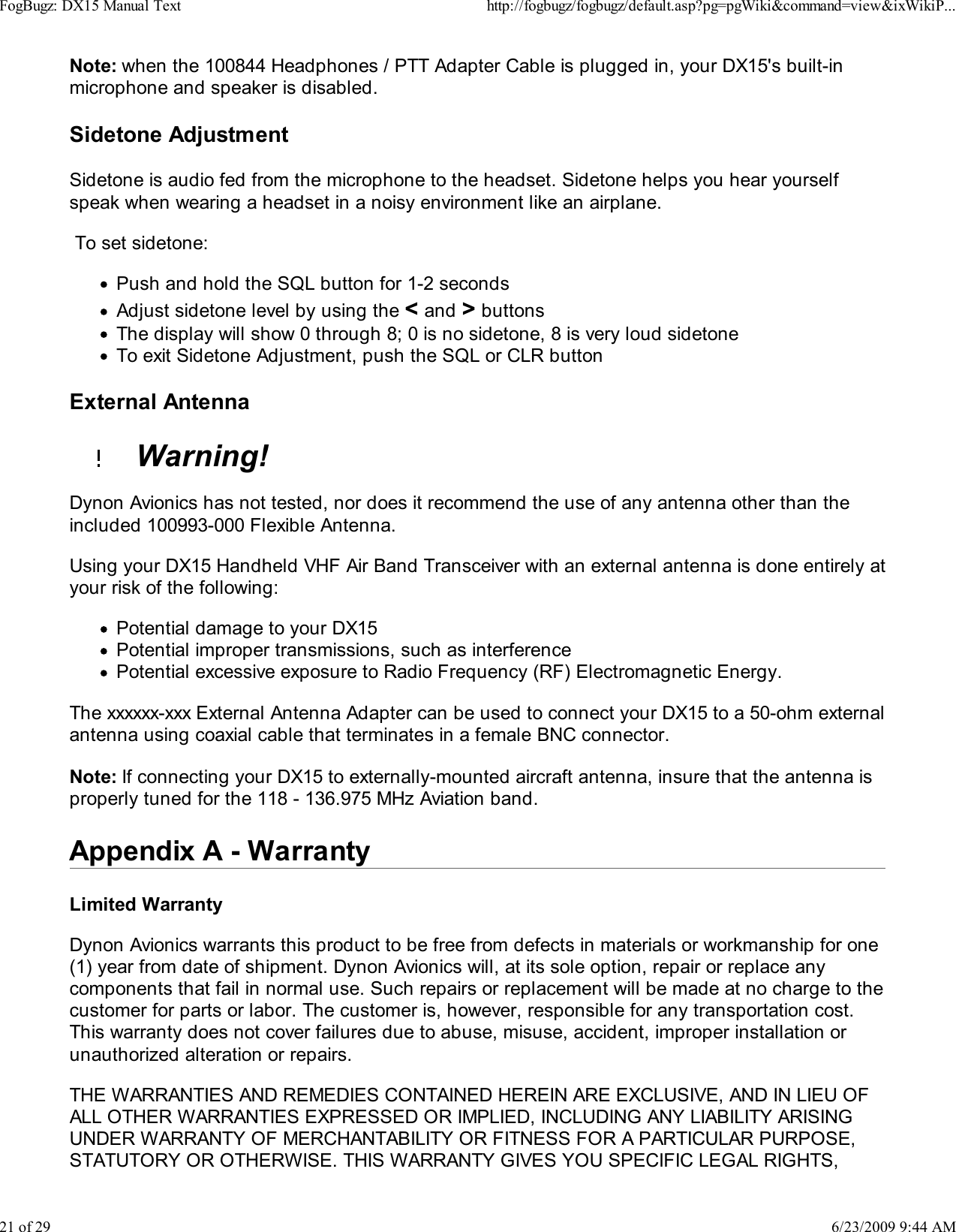 Note: when the 100844 Headphones / PTT Adapter Cable is plugged in, your DX15's built-inmicrophone and speaker is disabled.Sidetone AdjustmentSidetone is audio fed from the microphone to the headset. Sidetone helps you hear yourselfspeak when wearing a headset in a noisy environment like an airplane. To set sidetone:Push and hold the SQL button for 1-2 secondsAdjust sidetone level by using the < and > buttonsThe display will show 0 through 8; 0 is no sidetone, 8 is very loud sidetoneTo exit Sidetone Adjustment, push the SQL or CLR buttonExternal Antenna  Warning!Dynon Avionics has not tested, nor does it recommend the use of any antenna other than theincluded 100993-000 Flexible Antenna.Using your DX15 Handheld VHF Air Band Transceiver with an external antenna is done entirely atyour risk of the following:Potential damage to your DX15Potential improper transmissions, such as interferencePotential excessive exposure to Radio Frequency (RF) Electromagnetic Energy.The xxxxxx-xxx External Antenna Adapter can be used to connect your DX15 to a 50-ohm externalantenna using coaxial cable that terminates in a female BNC connector.Note: If connecting your DX15 to externally-mounted aircraft antenna, insure that the antenna isproperly tuned for the 118 - 136.975 MHz Aviation band.Appendix A - WarrantyLimited WarrantyDynon Avionics warrants this product to be free from defects in materials or workmanship for one(1) year from date of shipment. Dynon Avionics will, at its sole option, repair or replace anycomponents that fail in normal use. Such repairs or replacement will be made at no charge to thecustomer for parts or labor. The customer is, however, responsible for any transportation cost.This warranty does not cover failures due to abuse, misuse, accident, improper installation orunauthorized alteration or repairs.THE WARRANTIES AND REMEDIES CONTAINED HEREIN ARE EXCLUSIVE, AND IN LIEU OFALL OTHER WARRANTIES EXPRESSED OR IMPLIED, INCLUDING ANY LIABILITY ARISINGUNDER WARRANTY OF MERCHANTABILITY OR FITNESS FOR A PARTICULAR PURPOSE,STATUTORY OR OTHERWISE. THIS WARRANTY GIVES YOU SPECIFIC LEGAL RIGHTS,FogBugz: DX15 Manual Texthttp://fogbugz/fogbugz/default.asp?pg=pgWiki&amp;command=view&amp;ixWikiP...21 of 296/23/2009 9:44 AM
