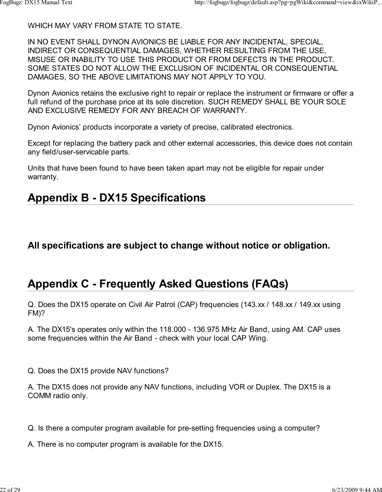 WHICH MAY VARY FROM STATE TO STATE.IN NO EVENT SHALL DYNON AVIONICS BE LIABLE FOR ANY INCIDENTAL, SPECIAL,INDIRECT OR CONSEQUENTIAL DAMAGES, WHETHER RESULTING FROM THE USE,MISUSE OR INABILITY TO USE THIS PRODUCT OR FROM DEFECTS IN THE PRODUCT.SOME STATES DO NOT ALLOW THE EXCLUSION OF INCIDENTAL OR CONSEQUENTIALDAMAGES, SO THE ABOVE LIMITATIONS MAY NOT APPLY TO YOU.Dynon Avionics retains the exclusive right to repair or replace the instrument or firmware or offer afull refund of the purchase price at its sole discretion. SUCH REMEDY SHALL BE YOUR SOLEAND EXCLUSIVE REMEDY FOR ANY BREACH OF WARRANTY.Dynon Avionics&rsquo; products incorporate a variety of precise, calibrated electronics.Except for replacing the battery pack and other external accessories, this device does not containany field/user-servicable parts.Units that have been found to have been taken apart may not be eligible for repair underwarranty.Appendix B - DX15 SpecificationsAll specifications are subject to change without notice or obligation.Appendix C - Frequently Asked Questions (FAQs)Q. Does the DX15 operate on Civil Air Patrol (CAP) frequencies (143.xx / 148.xx / 149.xx usingFM)?A. The DX15's operates only within the 118.000 - 136.975 MHz Air Band, using AM. CAP usessome frequencies within the Air Band - check with your local CAP Wing.Q. Does the DX15 provide NAV functions?A. The DX15 does not provide any NAV functions, including VOR or Duplex. The DX15 is aCOMM radio only.Q. Is there a computer program available for pre-setting frequencies using a computer?A. There is no computer program is available for the DX15.FogBugz: DX15 Manual Texthttp://fogbugz/fogbugz/default.asp?pg=pgWiki&amp;command=view&amp;ixWikiP...22 of 296/23/2009 9:44 AM