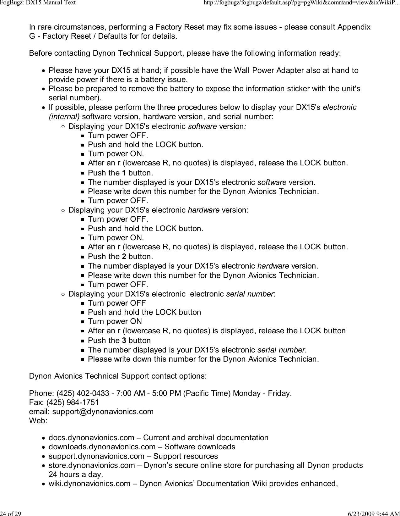 In rare circumstances, performing a Factory Reset may fix some issues - please consult AppendixG - Factory Reset / Defaults for for details.Before contacting Dynon Technical Support, please have the following information ready:Please have your DX15 at hand; if possible have the Wall Power Adapter also at hand toprovide power if there is a battery issue.Please be prepared to remove the battery to expose the information sticker with the unit'sserial number).If possible, please perform the three procedures below to display your DX15's electronic(internal) software version, hardware version, and serial number:Displaying your DX15's electronic software version:Turn power OFF.Push and hold the LOCK button.Turn power ON.After an r (lowercase R, no quotes) is displayed, release the LOCK button.Push the 1 button.The number displayed is your DX15's electronic software version.Please write down this number for the Dynon Avionics Technician.Turn power OFF.Displaying your DX15's electronic hardware version:Turn power OFF.Push and hold the LOCK button.Turn power ON.After an r (lowercase R, no quotes) is displayed, release the LOCK button.Push the 2 button.The number displayed is your DX15's electronic hardware version.Please write down this number for the Dynon Avionics Technician.Turn power OFF.Displaying your DX15's electronic  electronic serial number:Turn power OFFPush and hold the LOCK buttonTurn power ONAfter an r (lowercase R, no quotes) is displayed, release the LOCK buttonPush the 3 buttonThe number displayed is your DX15's electronic serial number.Please write down this number for the Dynon Avionics Technician.Dynon Avionics Technical Support contact options:Phone: (425) 402-0433 - 7:00 AM - 5:00 PM (Pacific Time) Monday - Friday.Fax: (425) 984-1751email: support@dynonavionics.comWeb:docs.dynonavionics.com &ndash; Current and archival documentationdownloads.dynonavionics.com &ndash; Software downloadssupport.dynonavionics.com &ndash; Support resourcesstore.dynonavionics.com &ndash; Dynon&rsquo;s secure online store for purchasing all Dynon products24 hours a day.wiki.dynonavionics.com &ndash; Dynon Avionics&rsquo; Documentation Wiki provides enhanced,FogBugz: DX15 Manual Texthttp://fogbugz/fogbugz/default.asp?pg=pgWiki&amp;command=view&amp;ixWikiP...24 of 296/23/2009 9:44 AM