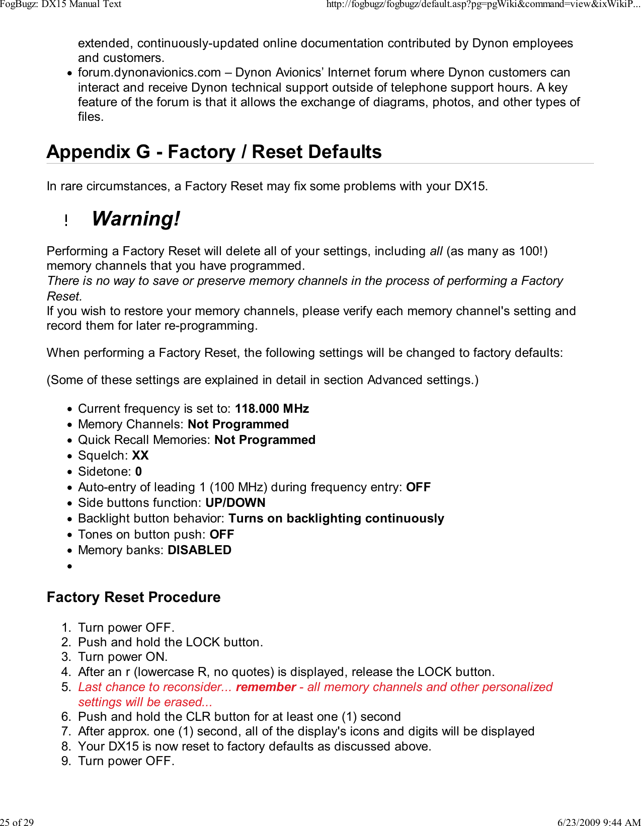 extended, continuously-updated online documentation contributed by Dynon employeesand customers.forum.dynonavionics.com &ndash; Dynon Avionics&rsquo; Internet forum where Dynon customers caninteract and receive Dynon technical support outside of telephone support hours. A keyfeature of the forum is that it allows the exchange of diagrams, photos, and other types offiles.Appendix G - Factory / Reset DefaultsIn rare circumstances, a Factory Reset may fix some problems with your DX15.  Warning!Performing a Factory Reset will delete all of your settings, including all (as many as 100!)memory channels that you have programmed.There is no way to save or preserve memory channels in the process of performing a FactoryReset.If you wish to restore your memory channels, please verify each memory channel's setting andrecord them for later re-programming.When performing a Factory Reset, the following settings will be changed to factory defaults:(Some of these settings are explained in detail in section Advanced settings.)Current frequency is set to: 118.000 MHzMemory Channels: Not ProgrammedQuick Recall Memories: Not ProgrammedSquelch: XXSidetone: 0Auto-entry of leading 1 (100 MHz) during frequency entry: OFFSide buttons function: UP/DOWNBacklight button behavior: Turns on backlighting continuouslyTones on button push: OFFMemory banks: DISABLEDFactory Reset ProcedureTurn power OFF.1.Push and hold the LOCK button.2.Turn power ON.3.After an r (lowercase R, no quotes) is displayed, release the LOCK button.4.Last chance to reconsider... remember - all memory channels and other personalizedsettings will be erased...5.Push and hold the CLR button for at least one (1) second6.After approx. one (1) second, all of the display's icons and digits will be displayed7.Your DX15 is now reset to factory defaults as discussed above.8.Turn power OFF.9.FogBugz: DX15 Manual Texthttp://fogbugz/fogbugz/default.asp?pg=pgWiki&amp;command=view&amp;ixWikiP...25 of 296/23/2009 9:44 AM