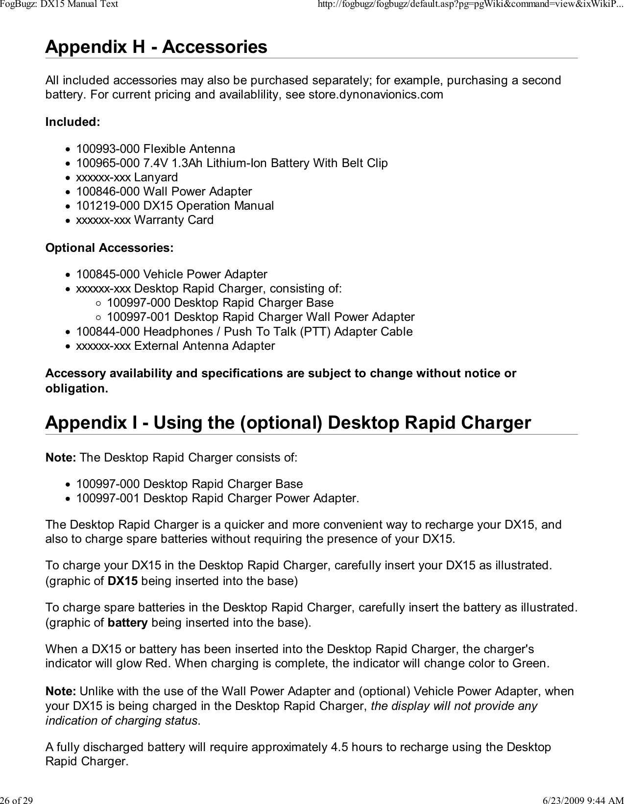 Appendix H - AccessoriesAll included accessories may also be purchased separately; for example, purchasing a secondbattery. For current pricing and availablility, see store.dynonavionics.comIncluded:100993-000 Flexible Antenna100965-000 7.4V 1.3Ah Lithium-Ion Battery With Belt Clipxxxxxx-xxx Lanyard100846-000 Wall Power Adapter101219-000 DX15 Operation Manualxxxxxx-xxx Warranty CardOptional Accessories:100845-000 Vehicle Power Adapterxxxxxx-xxx Desktop Rapid Charger, consisting of:100997-000 Desktop Rapid Charger Base100997-001 Desktop Rapid Charger Wall Power Adapter100844-000 Headphones / Push To Talk (PTT) Adapter Cablexxxxxx-xxx External Antenna AdapterAccessory availability and specifications are subject to change without notice orobligation.Appendix I - Using the (optional) Desktop Rapid ChargerNote: The Desktop Rapid Charger consists of:100997-000 Desktop Rapid Charger Base100997-001 Desktop Rapid Charger Power Adapter.The Desktop Rapid Charger is a quicker and more convenient way to recharge your DX15, andalso to charge spare batteries without requiring the presence of your DX15.To charge your DX15 in the Desktop Rapid Charger, carefully insert your DX15 as illustrated.(graphic of DX15 being inserted into the base)To charge spare batteries in the Desktop Rapid Charger, carefully insert the battery as illustrated.(graphic of battery being inserted into the base).When a DX15 or battery has been inserted into the Desktop Rapid Charger, the charger'sindicator will glow Red. When charging is complete, the indicator will change color to Green.Note: Unlike with the use of the Wall Power Adapter and (optional) Vehicle Power Adapter, whenyour DX15 is being charged in the Desktop Rapid Charger, the display will not provide anyindication of charging status.A fully discharged battery will require approximately 4.5 hours to recharge using the DesktopRapid Charger.FogBugz: DX15 Manual Texthttp://fogbugz/fogbugz/default.asp?pg=pgWiki&amp;command=view&amp;ixWikiP...26 of 296/23/2009 9:44 AM