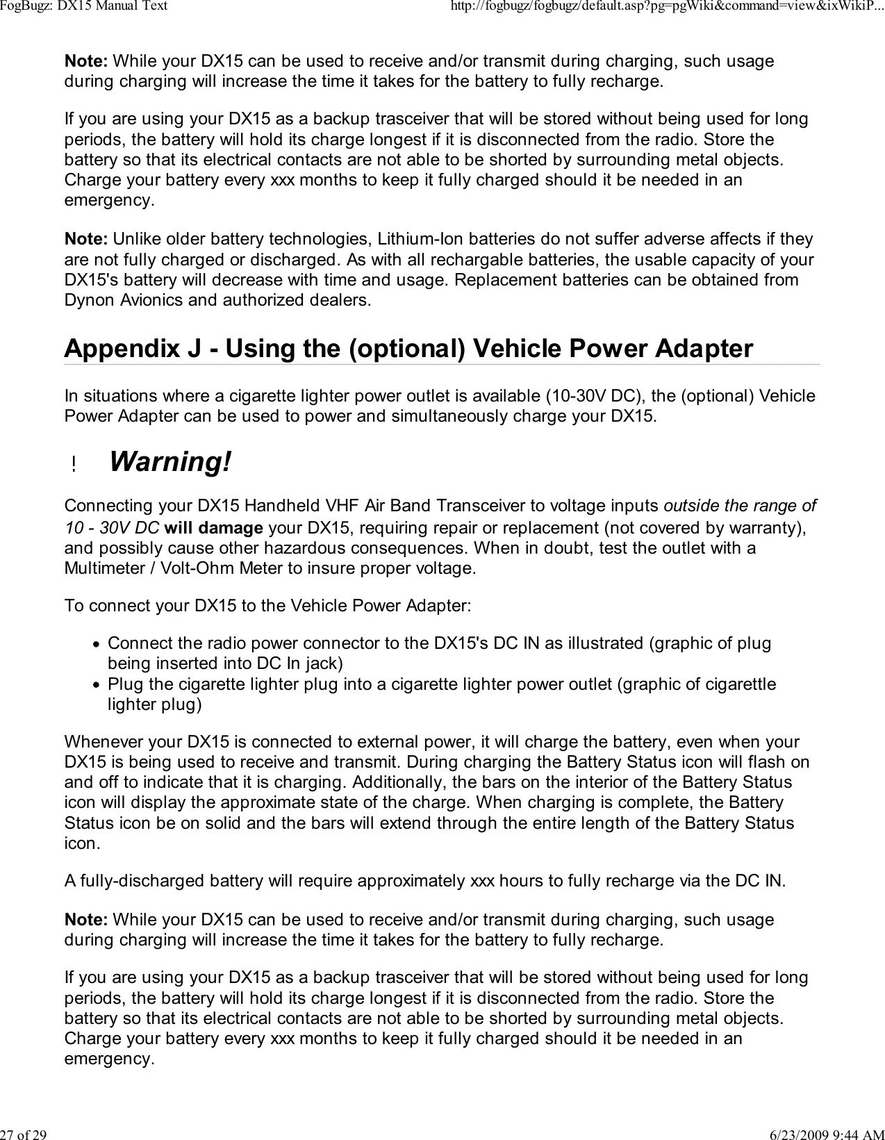 Note: While your DX15 can be used to receive and/or transmit during charging, such usageduring charging will increase the time it takes for the battery to fully recharge.If you are using your DX15 as a backup trasceiver that will be stored without being used for longperiods, the battery will hold its charge longest if it is disconnected from the radio. Store thebattery so that its electrical contacts are not able to be shorted by surrounding metal objects.Charge your battery every xxx months to keep it fully charged should it be needed in anemergency.Note: Unlike older battery technologies, Lithium-Ion batteries do not suffer adverse affects if theyare not fully charged or discharged. As with all rechargable batteries, the usable capacity of yourDX15's battery will decrease with time and usage. Replacement batteries can be obtained fromDynon Avionics and authorized dealers.Appendix J - Using the (optional) Vehicle Power AdapterIn situations where a cigarette lighter power outlet is available (10-30V DC), the (optional) VehiclePower Adapter can be used to power and simultaneously charge your DX15.  Warning!Connecting your DX15 Handheld VHF Air Band Transceiver to voltage inputs outside the range of10 - 30V DC will damage your DX15, requiring repair or replacement (not covered by warranty),and possibly cause other hazardous consequences. When in doubt, test the outlet with aMultimeter / Volt-Ohm Meter to insure proper voltage.To connect your DX15 to the Vehicle Power Adapter:Connect the radio power connector to the DX15's DC IN as illustrated (graphic of plugbeing inserted into DC In jack)Plug the cigarette lighter plug into a cigarette lighter power outlet (graphic of cigarettlelighter plug)Whenever your DX15 is connected to external power, it will charge the battery, even when yourDX15 is being used to receive and transmit. During charging the Battery Status icon will flash onand off to indicate that it is charging. Additionally, the bars on the interior of the Battery Statusicon will display the approximate state of the charge. When charging is complete, the BatteryStatus icon be on solid and the bars will extend through the entire length of the Battery Statusicon.A fully-discharged battery will require approximately xxx hours to fully recharge via the DC IN.Note: While your DX15 can be used to receive and/or transmit during charging, such usageduring charging will increase the time it takes for the battery to fully recharge.If you are using your DX15 as a backup trasceiver that will be stored without being used for longperiods, the battery will hold its charge longest if it is disconnected from the radio. Store thebattery so that its electrical contacts are not able to be shorted by surrounding metal objects.Charge your battery every xxx months to keep it fully charged should it be needed in anemergency.FogBugz: DX15 Manual Texthttp://fogbugz/fogbugz/default.asp?pg=pgWiki&amp;command=view&amp;ixWikiP...27 of 296/23/2009 9:44 AM
