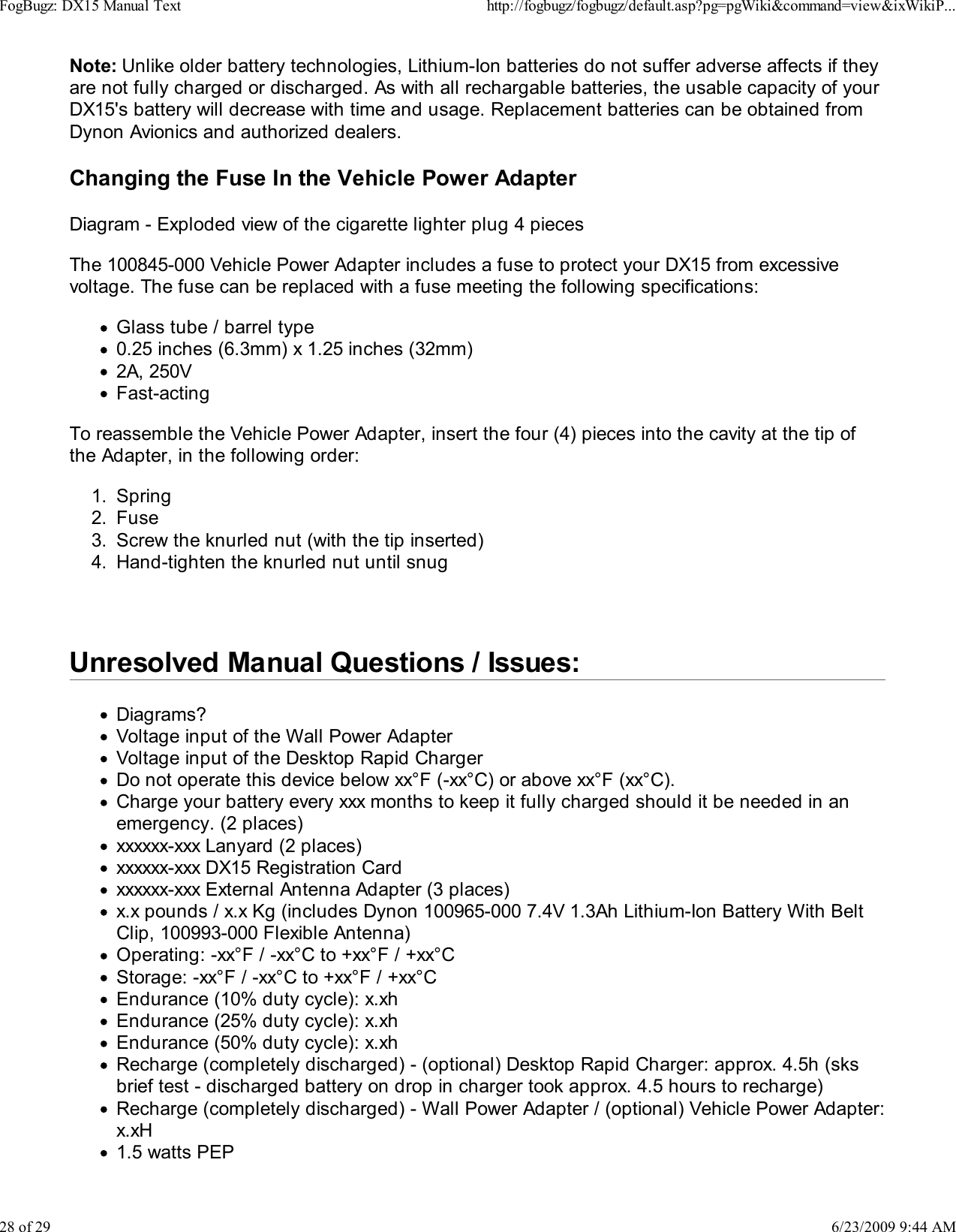 Note: Unlike older battery technologies, Lithium-Ion batteries do not suffer adverse affects if theyare not fully charged or discharged. As with all rechargable batteries, the usable capacity of yourDX15's battery will decrease with time and usage. Replacement batteries can be obtained fromDynon Avionics and authorized dealers.Changing the Fuse In the Vehicle Power AdapterDiagram - Exploded view of the cigarette lighter plug 4 piecesThe 100845-000 Vehicle Power Adapter includes a fuse to protect your DX15 from excessivevoltage. The fuse can be replaced with a fuse meeting the following specifications:Glass tube / barrel type0.25 inches (6.3mm) x 1.25 inches (32mm)2A, 250VFast-actingTo reassemble the Vehicle Power Adapter, insert the four (4) pieces into the cavity at the tip ofthe Adapter, in the following order:Spring1.Fuse2.Screw the knurled nut (with the tip inserted)3.Hand-tighten the knurled nut until snug4. Unresolved Manual Questions / Issues:Diagrams?Voltage input of the Wall Power AdapterVoltage input of the Desktop Rapid ChargerDo not operate this device below xx&deg;F (-xx&deg;C) or above xx&deg;F (xx&deg;C).Charge your battery every xxx months to keep it fully charged should it be needed in anemergency. (2 places)xxxxxx-xxx Lanyard (2 places)xxxxxx-xxx DX15 Registration Cardxxxxxx-xxx External Antenna Adapter (3 places)x.x pounds / x.x Kg (includes Dynon 100965-000 7.4V 1.3Ah Lithium-Ion Battery With BeltClip, 100993-000 Flexible Antenna)Operating: -xx&deg;F / -xx&deg;C to +xx&deg;F / +xx&deg;CStorage: -xx&deg;F / -xx&deg;C to +xx&deg;F / +xx&deg;CEndurance (10% duty cycle): x.xhEndurance (25% duty cycle): x.xhEndurance (50% duty cycle): x.xhRecharge (completely discharged) - (optional) Desktop Rapid Charger: approx. 4.5h (sksbrief test - discharged battery on drop in charger took approx. 4.5 hours to recharge)Recharge (completely discharged) - Wall Power Adapter / (optional) Vehicle Power Adapter:x.xH1.5 watts PEPFogBugz: DX15 Manual Texthttp://fogbugz/fogbugz/default.asp?pg=pgWiki&amp;command=view&amp;ixWikiP...28 of 296/23/2009 9:44 AM