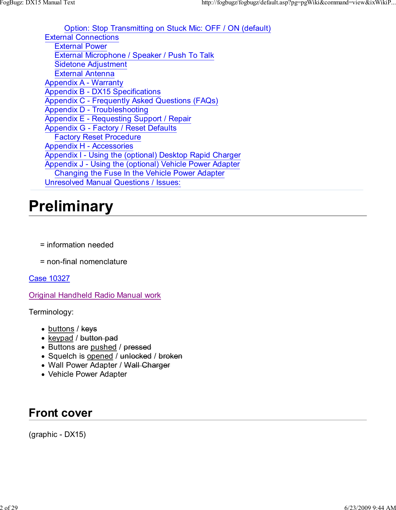 Option: Stop Transmitting on Stuck Mic: OFF / ON (default)External ConnectionsExternal PowerExternal Microphone / Speaker / Push To TalkSidetone AdjustmentExternal AntennaAppendix A - WarrantyAppendix B - DX15 SpecificationsAppendix C - Frequently Asked Questions (FAQs)Appendix D - TroubleshootingAppendix E - Requesting Support / RepairAppendix G - Factory / Reset DefaultsFactory Reset ProcedureAppendix H - AccessoriesAppendix I - Using the (optional) Desktop Rapid ChargerAppendix J - Using the (optional) Vehicle Power AdapterChanging the Fuse In the Vehicle Power AdapterUnresolved Manual Questions / Issues:Preliminary     = information needed     = non-final nomenclatureCase 10327 Original Handheld Radio Manual work Terminology:buttons / keyskeypad / button padButtons are pushed / pressedSquelch is opened / unlocked / brokenWall Power Adapter / Wall ChargerVehicle Power AdapterFront cover(graphic - DX15)FogBugz: DX15 Manual Texthttp://fogbugz/fogbugz/default.asp?pg=pgWiki&amp;command=view&amp;ixWikiP...2 of 296/23/2009 9:44 AM