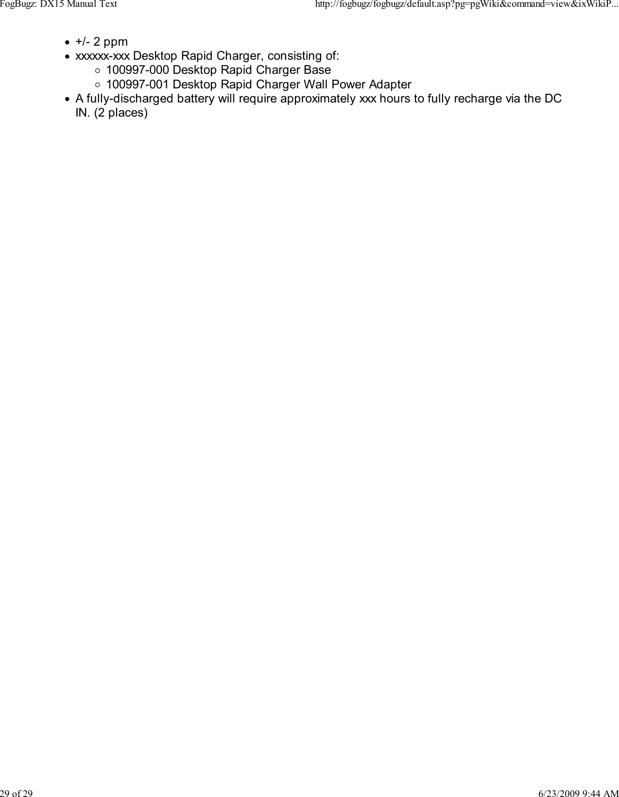 +/- 2 ppmxxxxxx-xxx Desktop Rapid Charger, consisting of:100997-000 Desktop Rapid Charger Base100997-001 Desktop Rapid Charger Wall Power AdapterA fully-discharged battery will require approximately xxx hours to fully recharge via the DCIN. (2 places)FogBugz: DX15 Manual Texthttp://fogbugz/fogbugz/default.asp?pg=pgWiki&amp;command=view&amp;ixWikiP...29 of 296/23/2009 9:44 AM