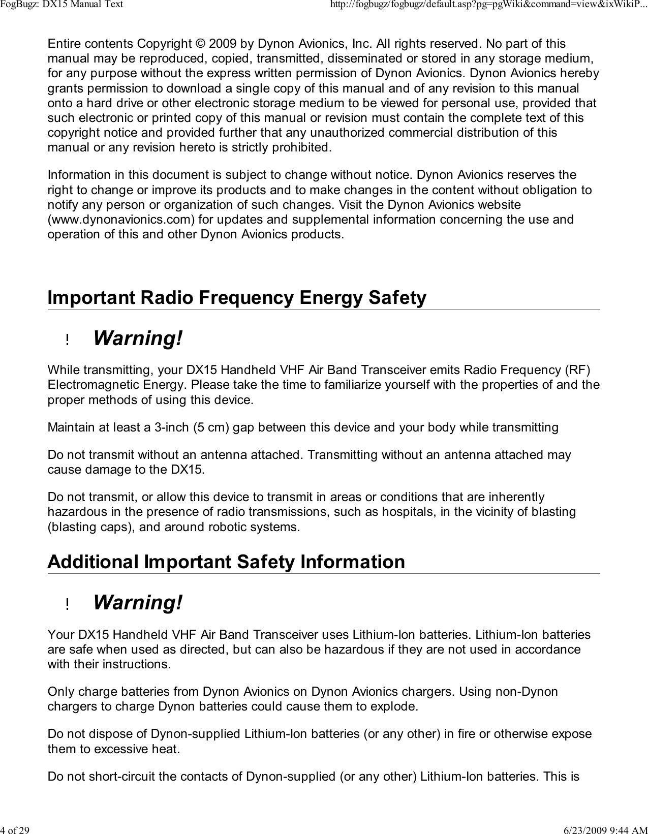 Entire contents Copyright &copy; 2009 by Dynon Avionics, Inc. All rights reserved. No part of thismanual may be reproduced, copied, transmitted, disseminated or stored in any storage medium,for any purpose without the express written permission of Dynon Avionics. Dynon Avionics herebygrants permission to download a single copy of this manual and of any revision to this manualonto a hard drive or other electronic storage medium to be viewed for personal use, provided thatsuch electronic or printed copy of this manual or revision must contain the complete text of thiscopyright notice and provided further that any unauthorized commercial distribution of thismanual or any revision hereto is strictly prohibited.Information in this document is subject to change without notice. Dynon Avionics reserves theright to change or improve its products and to make changes in the content without obligation tonotify any person or organization of such changes. Visit the Dynon Avionics website(www.dynonavionics.com) for updates and supplemental information concerning the use andoperation of this and other Dynon Avionics products.Important Radio Frequency Energy Safety  Warning!While transmitting, your DX15 Handheld VHF Air Band Transceiver emits Radio Frequency (RF)Electromagnetic Energy. Please take the time to familiarize yourself with the properties of and theproper methods of using this device.Maintain at least a 3-inch (5 cm) gap between this device and your body while transmittingDo not transmit without an antenna attached. Transmitting without an antenna attached maycause damage to the DX15.Do not transmit, or allow this device to transmit in areas or conditions that are inherentlyhazardous in the presence of radio transmissions, such as hospitals, in the vicinity of blasting(blasting caps), and around robotic systems.Additional Important Safety Information  Warning!Your DX15 Handheld VHF Air Band Transceiver uses Lithium-Ion batteries. Lithium-Ion batteriesare safe when used as directed, but can also be hazardous if they are not used in accordancewith their instructions.Only charge batteries from Dynon Avionics on Dynon Avionics chargers. Using non-Dynonchargers to charge Dynon batteries could cause them to explode.Do not dispose of Dynon-supplied Lithium-Ion batteries (or any other) in fire or otherwise exposethem to excessive heat.Do not short-circuit the contacts of Dynon-supplied (or any other) Lithium-Ion batteries. This isFogBugz: DX15 Manual Texthttp://fogbugz/fogbugz/default.asp?pg=pgWiki&amp;command=view&amp;ixWikiP...4 of 296/23/2009 9:44 AM