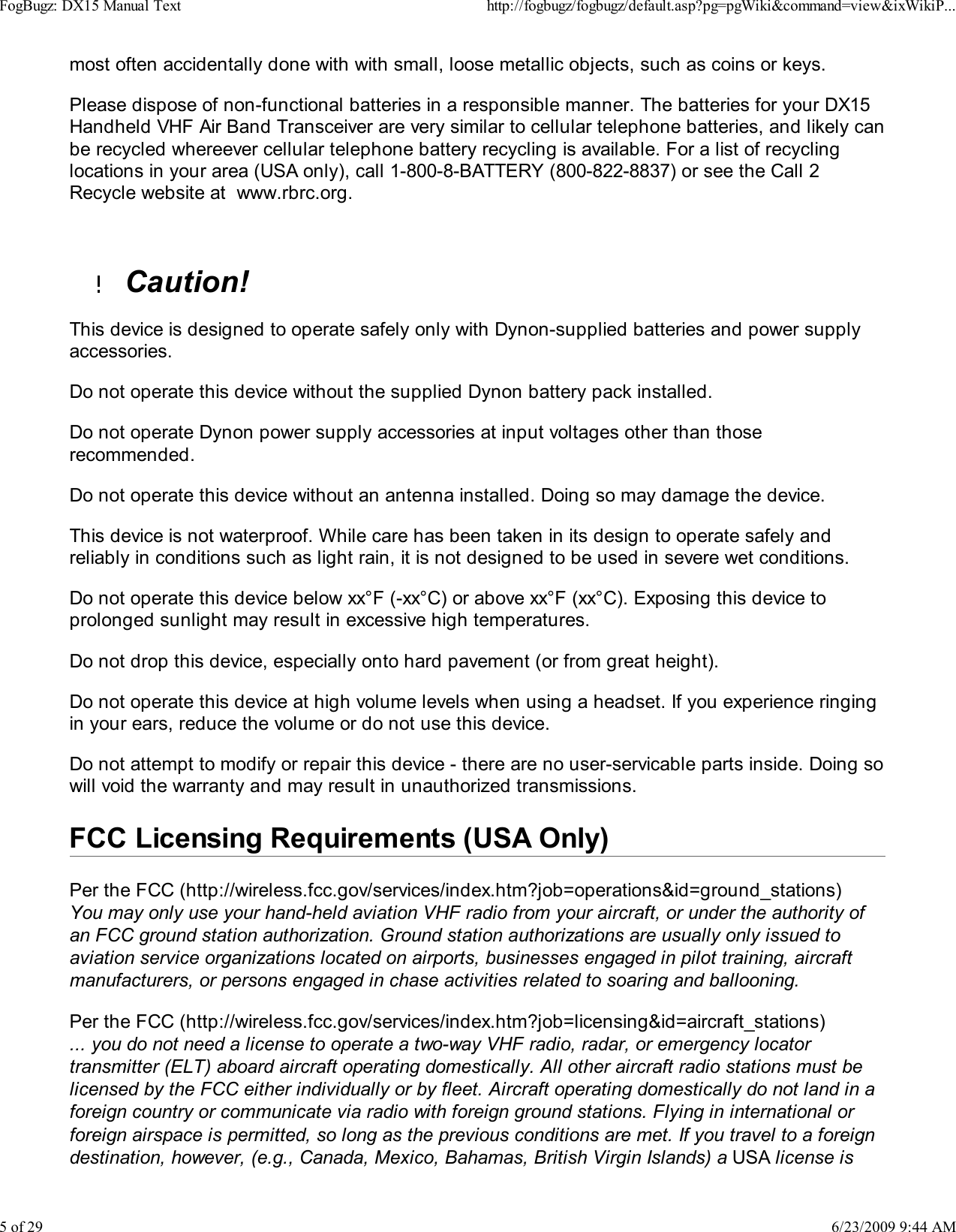 most often accidentally done with with small, loose metallic objects, such as coins or keys.Please dispose of non-functional batteries in a responsible manner. The batteries for your DX15Handheld VHF Air Band Transceiver are very similar to cellular telephone batteries, and likely canbe recycled whereever cellular telephone battery recycling is available. For a list of recyclinglocations in your area (USA only), call 1-800-8-BATTERY (800-822-8837) or see the Call 2Recycle website at  www.rbrc.org.Caution!This device is designed to operate safely only with Dynon-supplied batteries and power supplyaccessories.Do not operate this device without the supplied Dynon battery pack installed.Do not operate Dynon power supply accessories at input voltages other than thoserecommended.Do not operate this device without an antenna installed. Doing so may damage the device.This device is not waterproof. While care has been taken in its design to operate safely andreliably in conditions such as light rain, it is not designed to be used in severe wet conditions.Do not operate this device below xx&deg;F (-xx&deg;C) or above xx&deg;F (xx&deg;C). Exposing this device toprolonged sunlight may result in excessive high temperatures.Do not drop this device, especially onto hard pavement (or from great height).Do not operate this device at high volume levels when using a headset. If you experience ringingin your ears, reduce the volume or do not use this device.Do not attempt to modify or repair this device - there are no user-servicable parts inside. Doing sowill void the warranty and may result in unauthorized transmissions.FCC Licensing Requirements (USA Only)Per the FCC (http://wireless.fcc.gov/services/index.htm?job=operations&amp;id=ground_stations)You may only use your hand-held aviation VHF radio from your aircraft, or under the authority ofan FCC ground station authorization. Ground station authorizations are usually only issued toaviation service organizations located on airports, businesses engaged in pilot training, aircraftmanufacturers, or persons engaged in chase activities related to soaring and ballooning.Per the FCC (http://wireless.fcc.gov/services/index.htm?job=licensing&amp;id=aircraft_stations)... you do not need a license to operate a two-way VHF radio, radar, or emergency locatortransmitter (ELT) aboard aircraft operating domestically. All other aircraft radio stations must belicensed by the FCC either individually or by fleet. Aircraft operating domestically do not land in aforeign country or communicate via radio with foreign ground stations. Flying in international orforeign airspace is permitted, so long as the previous conditions are met. If you travel to a foreigndestination, however, (e.g., Canada, Mexico, Bahamas, British Virgin Islands) a USA license isFogBugz: DX15 Manual Texthttp://fogbugz/fogbugz/default.asp?pg=pgWiki&amp;command=view&amp;ixWikiP...5 of 296/23/2009 9:44 AM
