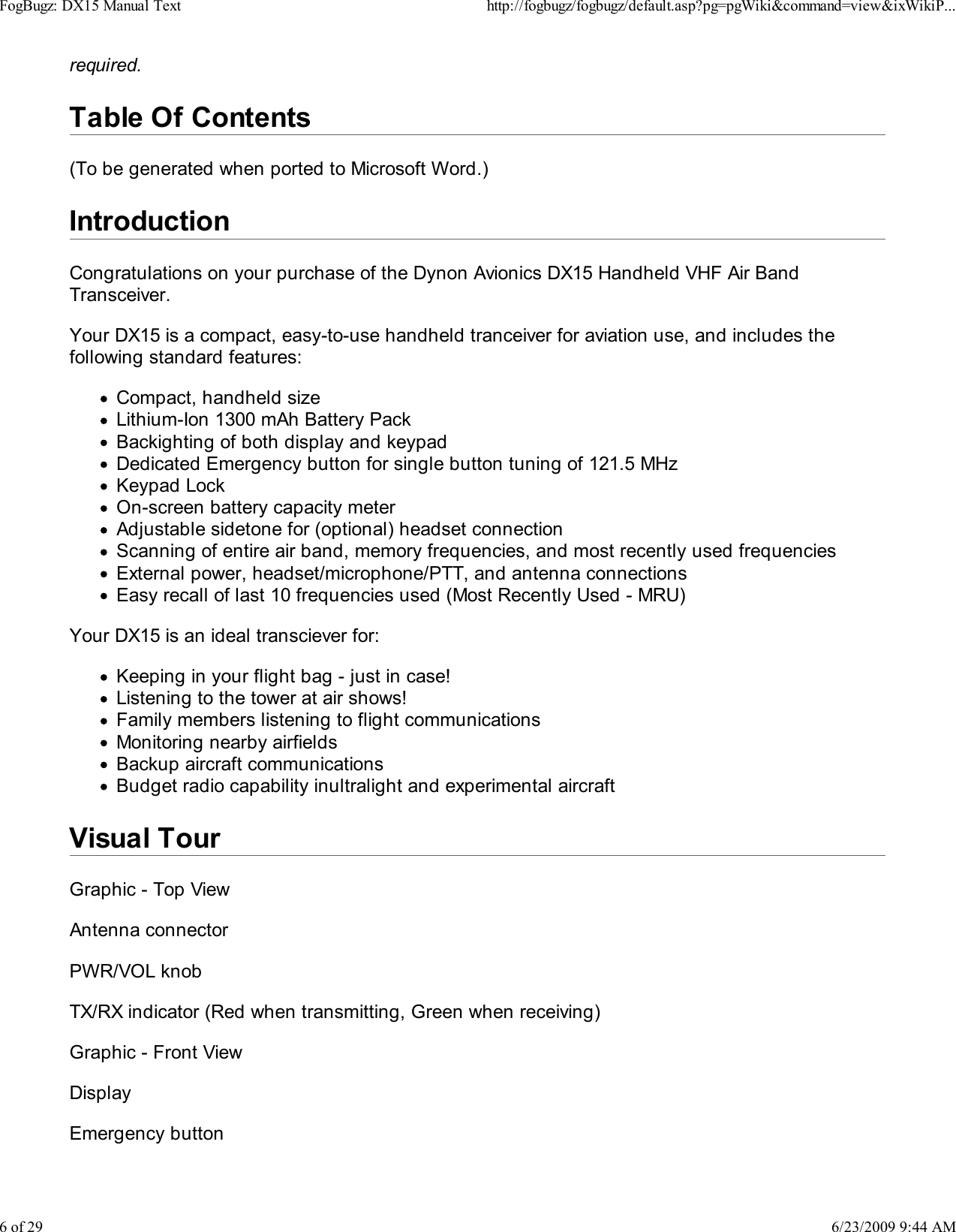 required.Table Of Contents(To be generated when ported to Microsoft Word.)IntroductionCongratulations on your purchase of the Dynon Avionics DX15 Handheld VHF Air BandTransceiver.Your DX15 is a compact, easy-to-use handheld tranceiver for aviation use, and includes thefollowing standard features:Compact, handheld sizeLithium-Ion 1300 mAh Battery PackBackighting of both display and keypadDedicated Emergency button for single button tuning of 121.5 MHzKeypad LockOn-screen battery capacity meterAdjustable sidetone for (optional) headset connectionScanning of entire air band, memory frequencies, and most recently used frequenciesExternal power, headset/microphone/PTT, and antenna connectionsEasy recall of last 10 frequencies used (Most Recently Used - MRU)Your DX15 is an ideal transciever for:Keeping in your flight bag - just in case!Listening to the tower at air shows!Family members listening to flight communicationsMonitoring nearby airfieldsBackup aircraft communicationsBudget radio capability inultralight and experimental aircraftVisual TourGraphic - Top ViewAntenna connectorPWR/VOL knobTX/RX indicator (Red when transmitting, Green when receiving)Graphic - Front ViewDisplayEmergency buttonFogBugz: DX15 Manual Texthttp://fogbugz/fogbugz/default.asp?pg=pgWiki&amp;command=view&amp;ixWikiP...6 of 296/23/2009 9:44 AM