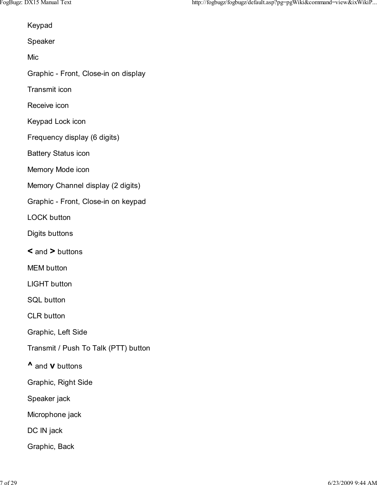 KeypadSpeakerMicGraphic - Front, Close-in on displayTransmit iconReceive iconKeypad Lock iconFrequency display (6 digits)Battery Status iconMemory Mode iconMemory Channel display (2 digits)Graphic - Front, Close-in on keypadLOCK buttonDigits buttons< and > buttonsMEM buttonLIGHT buttonSQL buttonCLR buttonGraphic, Left SideTransmit / Push To Talk (PTT) button^ and v buttonsGraphic, Right SideSpeaker jackMicrophone jackDC IN jackGraphic, BackFogBugz: DX15 Manual Texthttp://fogbugz/fogbugz/default.asp?pg=pgWiki&amp;command=view&amp;ixWikiP...7 of 296/23/2009 9:44 AM