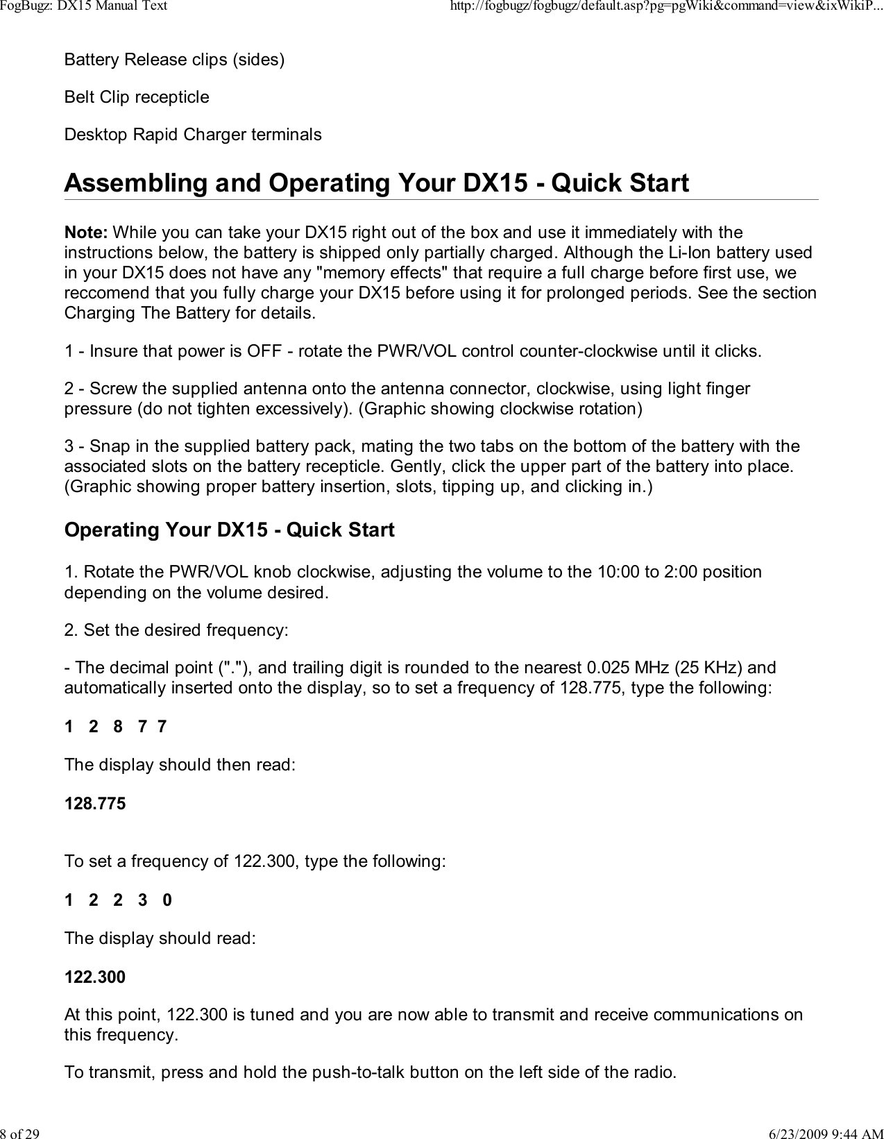 Battery Release clips (sides)Belt Clip recepticleDesktop Rapid Charger terminalsAssembling and Operating Your DX15 - Quick StartNote: While you can take your DX15 right out of the box and use it immediately with theinstructions below, the battery is shipped only partially charged. Although the Li-Ion battery usedin your DX15 does not have any "memory effects" that require a full charge before first use, wereccomend that you fully charge your DX15 before using it for prolonged periods. See the sectionCharging The Battery for details.1 - Insure that power is OFF - rotate the PWR/VOL control counter-clockwise until it clicks.2 - Screw the supplied antenna onto the antenna connector, clockwise, using light fingerpressure (do not tighten excessively). (Graphic showing clockwise rotation)3 - Snap in the supplied battery pack, mating the two tabs on the bottom of the battery with theassociated slots on the battery recepticle. Gently, click the upper part of the battery into place.(Graphic showing proper battery insertion, slots, tipping up, and clicking in.)Operating Your DX15 - Quick Start1. Rotate the PWR/VOL knob clockwise, adjusting the volume to the 10:00 to 2:00 positiondepending on the volume desired.2. Set the desired frequency:- The decimal point ("."), and trailing digit is rounded to the nearest 0.025 MHz (25 KHz) andautomatically inserted onto the display, so to set a frequency of 128.775, type the following:1   2   8   7  7The display should then read:128.775To set a frequency of 122.300, type the following:1   2   2   3   0The display should read:122.300At this point, 122.300 is tuned and you are now able to transmit and receive communications onthis frequency.To transmit, press and hold the push-to-talk button on the left side of the radio.FogBugz: DX15 Manual Texthttp://fogbugz/fogbugz/default.asp?pg=pgWiki&amp;command=view&amp;ixWikiP...8 of 296/23/2009 9:44 AM