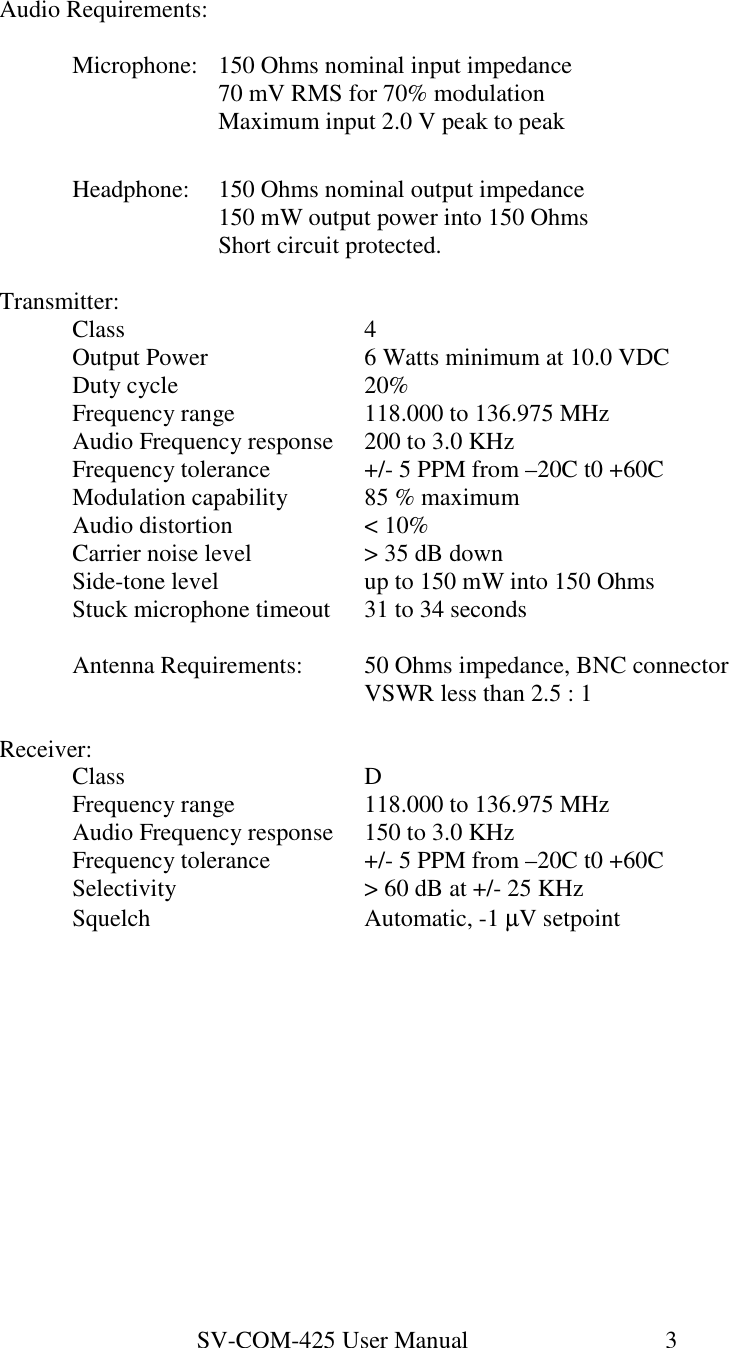 SV-COM-425 User Manual   3  Audio Requirements:    Microphone:  150 Ohms nominal input impedance       70 mV RMS for 70% modulation       Maximum input 2.0 V peak to peak    Headphone:  150 Ohms nominal output impedance       150 mW output power into 150 Ohms       Short circuit protected.  Transmitter:   Class        4   Output Power      6 Watts minimum at 10.0 VDC   Duty cycle      20%   Frequency range    118.000 to 136.975 MHz   Audio Frequency response  200 to 3.0 KHz   Frequency tolerance    +/- 5 PPM from –20C t0 +60C   Modulation capability   85 % maximum   Audio distortion    &lt; 10%   Carrier noise level    &gt; 35 dB down   Side-tone level    up to 150 mW into 150 Ohms   Stuck microphone timeout  31 to 34 seconds    Antenna Requirements:  50 Ohms impedance, BNC connector           VSWR less than 2.5 : 1  Receiver:   Class        D   Frequency range    118.000 to 136.975 MHz   Audio Frequency response  150 to 3.0 KHz   Frequency tolerance    +/- 5 PPM from –20C t0 +60C   Selectivity      &gt; 60 dB at +/- 25 KHz   Squelch      Automatic, -1 µV setpoint