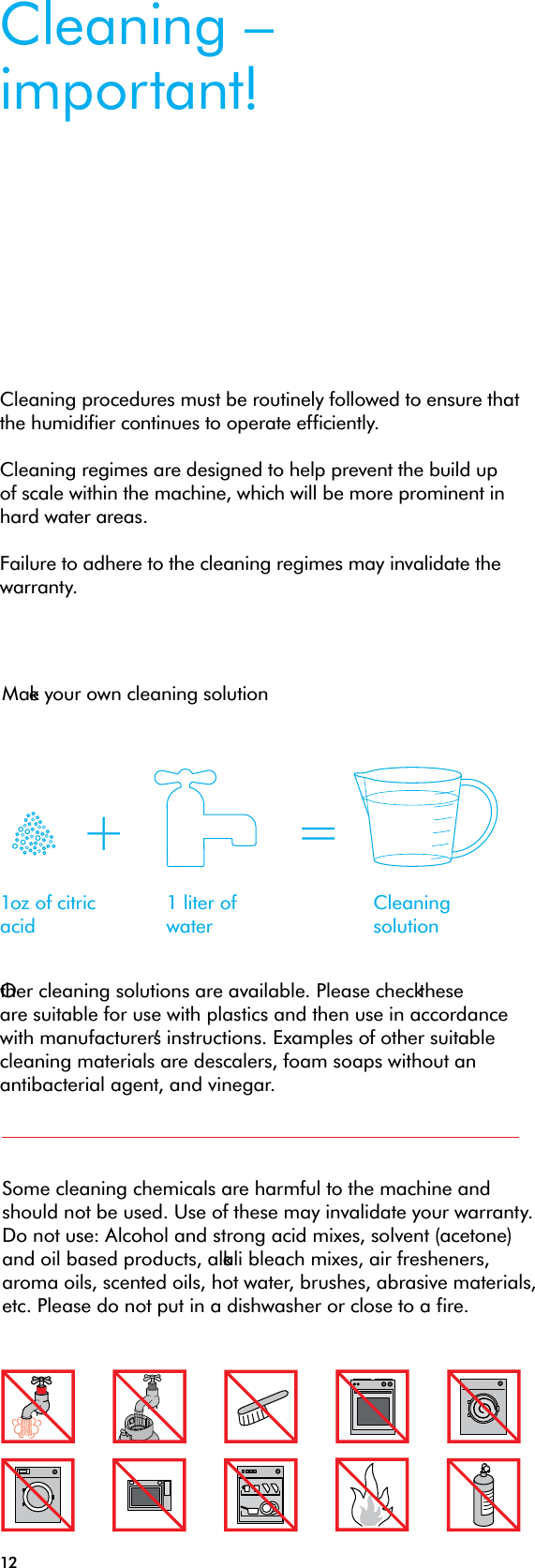 12Some cleaning chemicals are harmful to the machine and should not be used. Use of these may invalidate your warranty. Do not use: Alcohol and strong acid mixes, solvent (acetone) and oil based products, alkali bleach mixes, air fresheners, aroma oils, scented oils, hot water, brushes, abrasive materials, etc. Please do not put in a dishwasher or close to a fire.Cleaning – important!Cleaning procedures must be routinely followed to ensure that the humidifier continues to operate efficiently. Cleaning regimes are designed to help prevent the build up of scale within the machine, which will be more prominent in hard water areas. Failure to adhere to the cleaning regimes may invalidate the warranty.Other cleaning solutions are available. Please check these are suitable for use with plastics and then use in accordance with manufacturer’s instructions. Examples of other suitable cleaning materials are descalers, foam soaps without an antibacterial agent, and vinegar.1oz of citric acid1 liter of waterCleaning solution+ =Make your own cleaning solution