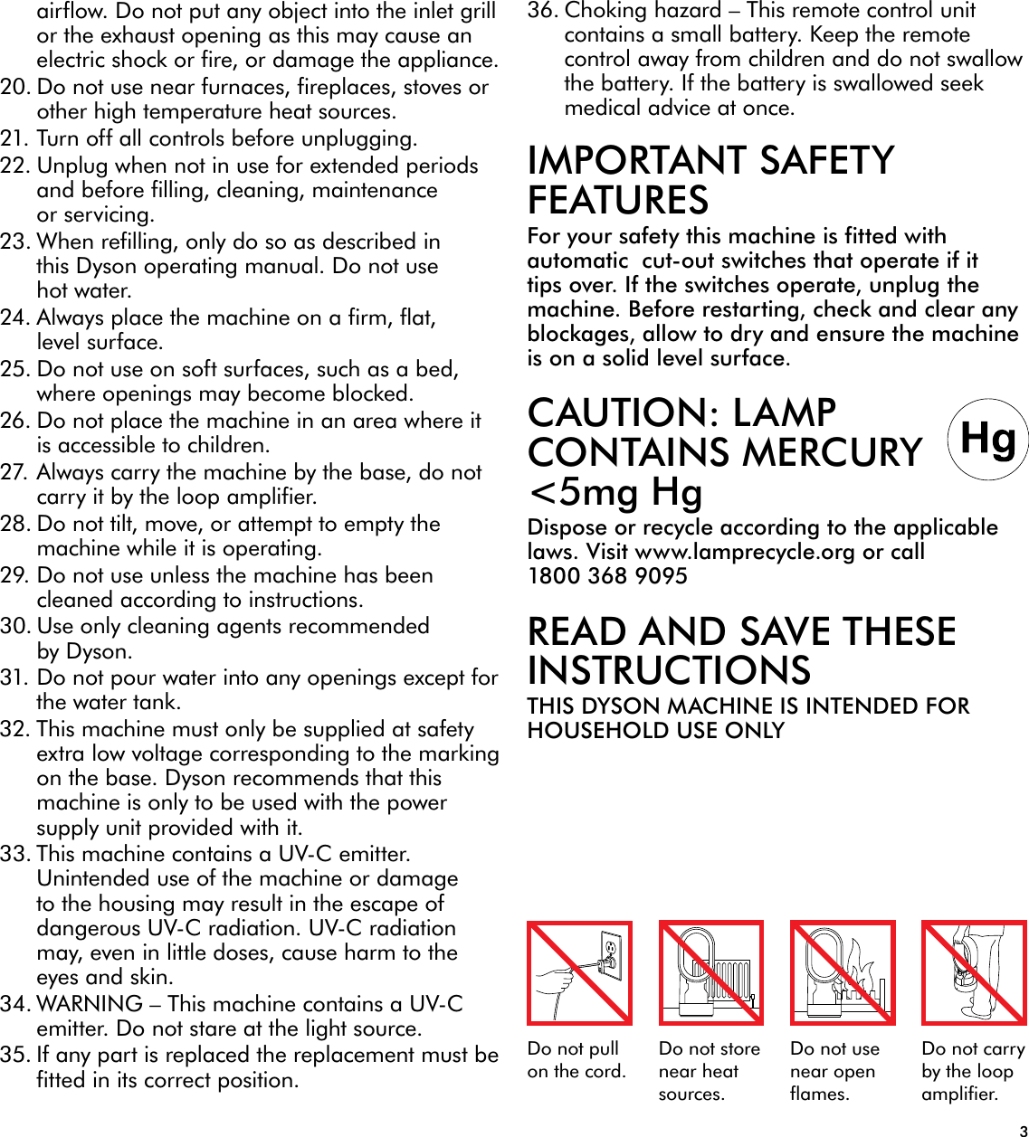 3Do not pull on the cord.Do not store near heat sources.Do not use near open flames.Do not carry by the loop amplifier.airflow. Do not put any object into the inlet grill or the exhaust opening as this may cause an electric shock or fire, or damage the appliance.20. Do not use near furnaces, fireplaces, stoves or other high temperature heat sources.21. Turn off all controls before unplugging.22. Unplug when not in use for extended periods and before filling, cleaning, maintenance or servicing.23. When refilling, only do so as described in this Dyson operating manual. Do not use hot water.24. Always place the machine on a firm, flat, level surface.25. Do not use on soft surfaces, such as a bed, where openings may become blocked.26. Do not place the machine in an area where it is accessible to children.27. Always carry the machine by the base, do not carry it by the loop amplifier.28. Do not tilt, move, or attempt to empty the machine while it is operating.29. Do not use unless the machine has been cleaned according to instructions.30. Use only cleaning agents recommended by Dyson.31. Do not pour water into any openings except for the water tank.32. This machine must only be supplied at safety extra low voltage corresponding to the marking on the base. Dyson recommends that this machine is only to be used with the power supply unit provided with it.33. This machine contains a UV-C emitter. Unintended use of the machine or damage to the housing may result in the escape of dangerous UV-C radiation. UV-C radiation may, even in little doses, cause harm to the eyes and skin.34. WARNING – This machine contains a UV-C emitter. Do not stare at the light source.35. If any part is replaced the replacement must be fitted in its correct position.36. Choking hazard – This remote control unit contains a small battery. Keep the remote control away from children and do not swallow the battery. If the battery is swallowed seek medical advice at once.IMPORTANT SAFETY FEATURESFor your safety this machine is fitted with automatic  cut-out switches that operate if it tips over. If the switches operate, unplug the machine. Before restarting, check and clear any blockages, allow to dry and ensure the machine is on a solid level surface.CAUTION: LAMP CONTAINS MERCURY &lt;5mg HgDispose or recycle according to the applicable laws. Visit www.lamprecycle.org or call 1800 368 9095READ AND SAVE THESE INSTRUCTIONSTHIS DYSON MACHINE IS INTENDED FOR HOUSEHOLD USE ONLY
