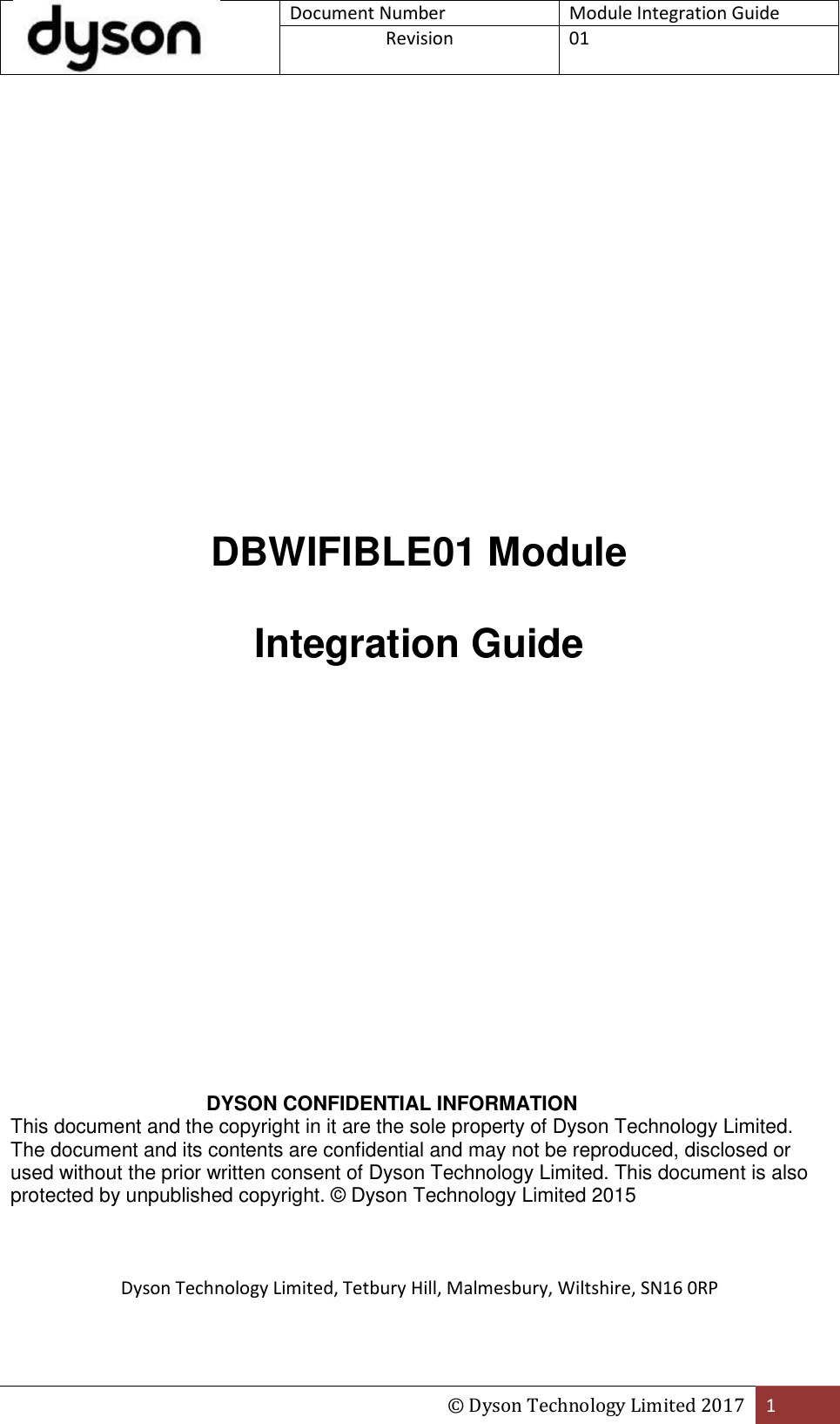 Document Number Module Integration Guide Revision  01  © Dyson Technology Limited 2017 1                DBWIFIBLE01 Module  Integration Guide                           DYSON CONFIDENTIAL INFORMATION  This document and the copyright in it are the sole property of Dyson Technology Limited. The document and its contents are confidential and may not be reproduced, disclosed or used without the prior written consent of Dyson Technology Limited. This document is also protected by unpublished copyright. © Dyson Technology Limited 2015     Dyson Technology Limited, Tetbury Hill, Malmesbury, Wiltshire, SN16 0RP  