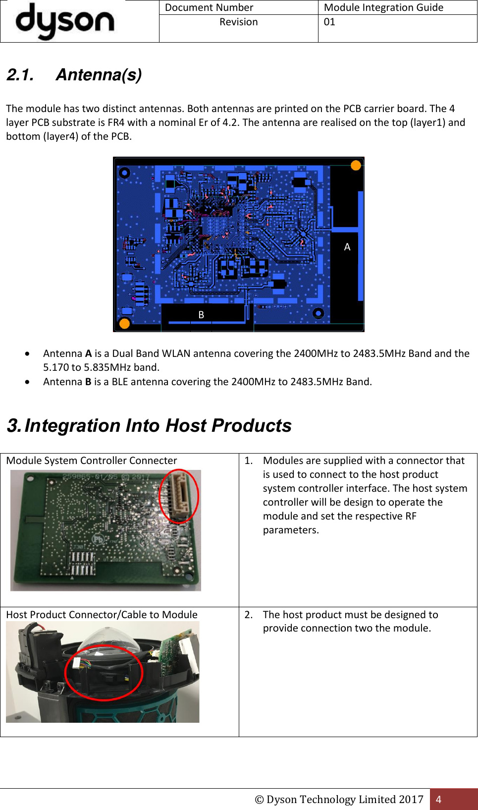  Document Number Module Integration Guide Revision  01  © Dyson Technology Limited 2017 4  2.1.  Antenna(s)  The module has two distinct antennas. Both antennas are printed on the PCB carrier board. The 4 layer PCB substrate is FR4 with a nominal Er of 4.2. The antenna are realised on the top (layer1) and bottom (layer4) of the PCB.     Antenna A is a Dual Band WLAN antenna covering the 2400MHz to 2483.5MHz Band and the 5.170 to 5.835MHz band.  Antenna B is a BLE antenna covering the 2400MHz to 2483.5MHz Band.  3. Integration Into Host Products  Module System Controller Connecter   1. Modules are supplied with a connector that is used to connect to the host product system controller interface. The host system controller will be design to operate the module and set the respective RF parameters. Host Product Connector/Cable to Module   2. The host product must be designed to provide connection two the module. A B 