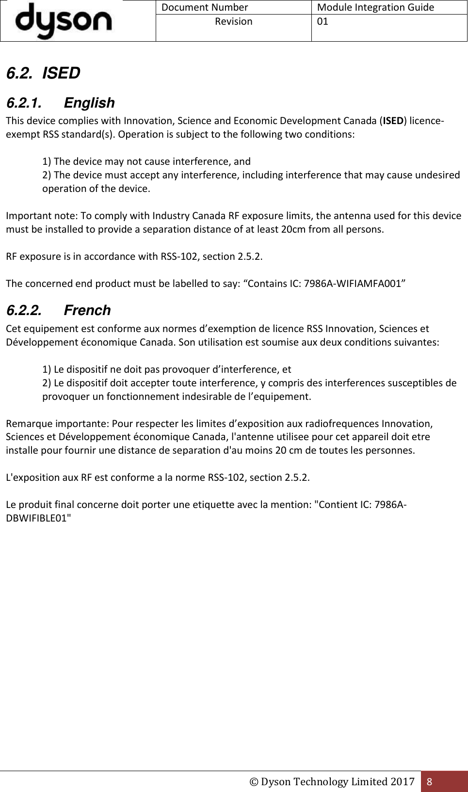  Document Number Module Integration Guide Revision  01  © Dyson Technology Limited 2017 8  6.2.  ISED 6.2.1.  English This device complies with Innovation, Science and Economic Development Canada (ISED) licence-exempt RSS standard(s). Operation is subject to the following two conditions:  1) The device may not cause interference, and 2) The device must accept any interference, including interference that may cause undesired operation of the device.  Important note: To comply with Industry Canada RF exposure limits, the antenna used for this device must be installed to provide a separation distance of at least 20cm from all persons.  RF exposure is in accordance with RSS-102, section 2.5.2.  The concerned end product must be labelled to say: “Contains IC: 7986A-WIFIAMFA001” 6.2.2.  French Cet equipement est conforme aux normes d’exemption de licence RSS Innovation, Sciences et Développement économique Canada. Son utilisation est soumise aux deux conditions suivantes:  1) Le dispositif ne doit pas provoquer d’interference, et 2) Le dispositif doit accepter toute interference, y compris des interferences susceptibles de provoquer un fonctionnement indesirable de l’equipement.  Remarque importante: Pour respecter les limites d’exposition aux radiofrequences Innovation, Sciences et Développement économique Canada, l&apos;antenne utilisee pour cet appareil doit etre installe pour fournir une distance de separation d&apos;au moins 20 cm de toutes les personnes.  L&apos;exposition aux RF est conforme a la norme RSS-102, section 2.5.2.  Le produit final concerne doit porter une etiquette avec la mention: &quot;Contient IC: 7986A-DBWIFIBLE01&quot;    