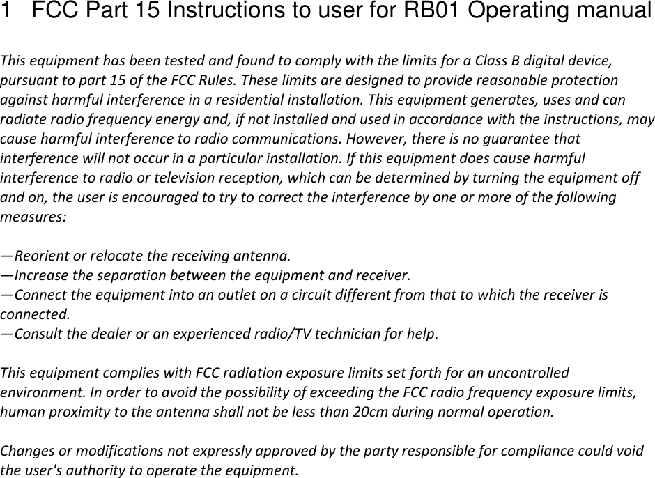 1  FCC Part 15 Instructions to user for RB01 Operating manual   This equipment has been tested and found to comply with the limits for a Class B digital device, pursuant to part 15 of the FCC Rules. These limits are designed to provide reasonable protection against harmful interference in a residential installation. This equipment generates, uses and can radiate radio frequency energy and, if not installed and used in accordance with the instructions, may cause harmful interference to radio communications. However, there is no guarantee that interference will not occur in a particular installation. If this equipment does cause harmful interference to radio or television reception, which can be determined by turning the equipment off and on, the user is encouraged to try to correct the interference by one or more of the following measures:  —Reorient or relocate the receiving antenna. —Increase the separation between the equipment and receiver. —Connect the equipment into an outlet on a circuit different from that to which the receiver is connected. —Consult the dealer or an experienced radio/TV technician for help.  This equipment complies with FCC radiation exposure limits set forth for an uncontrolled environment. In order to avoid the possibility of exceeding the FCC radio frequency exposure limits, human proximity to the antenna shall not be less than 20cm during normal operation.  Changes or modifications not expressly approved by the party responsible for compliance could void the user&apos;s authority to operate the equipment.   