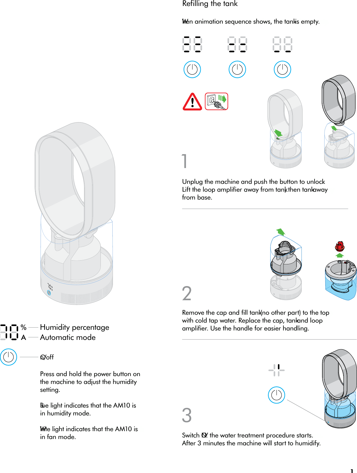 11Humidity percentageWhen animation sequence shows, the tank is empty.Unplug the machine and push the button to unlock. Lift the loop amplifier away from tank, then tank away from base.132Switch ‘ON’: the water treatment procedure starts. After 3 minutes the machine will start to humidify.Remove the cap and fill tank (no other part) to the top with cold tap water. Replace the cap, tank and loop amplifier. Use the handle for easier handling.%ARefilling the tankBlue light indicates that the AM10 is in humidity mode.White light indicates that the AM10 is in fan mode.On/offPress and hold the power button on the machine to adjust the humidity setting.Automatic mode