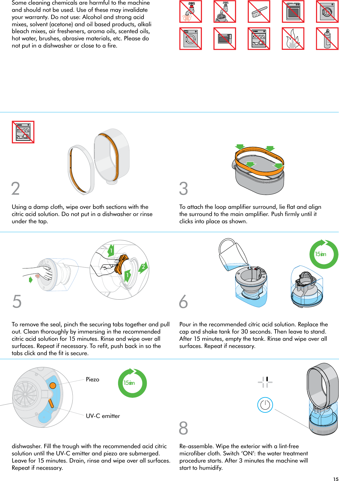 152 315mins15mins865121Re-assemble. Wipe the exterior with a lint-free microfiber cloth. Switch ‘ON’: the water treatment procedure starts. After 3 minutes the machine will start to humidify.Using a damp cloth, wipe over both sections with the citric acid solution. Do not put in a dishwasher or rinse under the tap.To attach the loop amplifier surround, lie flat and align the surround to the main amplifier. Push firmly until it clicks into place as shown.dishwasher. Fill the trough with the recommended acid citric solution until the UV-C emitter and piezo are submerged. Leave for 15 minutes. Drain, rinse and wipe over all surfaces. Repeat if necessary.To remove the seal, pinch the securing tabs together and pull out. Clean thoroughly by immersing in the recommended citric acid solution for 15 minutes. Rinse and wipe over all surfaces. Repeat if necessary. To refit, push back in so the tabs click and the fit is secure.Pour in the recommended citric acid solution. Replace the cap and shake tank for 30 seconds. Then leave to stand. After 15 minutes, empty the tank. Rinse and wipe over all surfaces. Repeat if necessary.UV-C emitterPiezoSome cleaning chemicals are harmful to the machine and should not be used. Use of these may invalidate your warranty. Do not use: Alcohol and strong acid mixes, solvent (acetone) and oil based products, alkali bleach mixes, air fresheners, aroma oils, scented oils, hot water, brushes, abrasive materials, etc. Please do not put in a dishwasher or close to a fire.