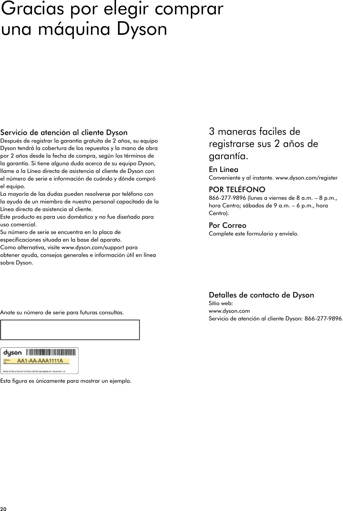 20Servicio de atención al cliente DysonDespués de registrar la garantía gratuita de 2 años, su equipo Dyson tendrá la cobertura de los repuestos y la mano de obra por 2 años desde la fecha de compra, según los términos de la garantía. Si tiene alguna duda acerca de su equipo Dyson, llame a la Línea directa de asistencia al cliente de Dyson con el número de serie e información de cuándo y dónde compró el equipo.La mayoría de las dudas pueden resolverse por teléfono con la ayuda de un miembro de nuestro personal capacitado de la Línea directa de asistencia al cliente. Este producto es para uso doméstico y no fue diseñado para uso comercial.Su número de serie se encuentra en la placa de especificaciones situada en la base del aparato.Como alternativa, visite www.dyson.com/support para obtener ayuda, consejos generales e información útil en línea sobre Dyson.Anote su número de serie para futuras consultas.Esta figura es únicamente para mostrar un ejemplo.3 maneras faciles de registrarse sus 2 años de garantía.En LíneaConveniente y al instante. www.dyson.com/registerPOR TELÉFONO866-277-9896 (lunes a viernes de 8 a.m. – 8 p.m., hora Centro; sábados de 9 a.m. – 6 p.m., hora Centro).Por CorreoComplete este formulario y envíelo.Detalles de contacto de DysonSitio web:www.dyson.comServicio de atención al cliente Dyson: 866-277-9896.Gracias por elegir comprar una máquina Dyson