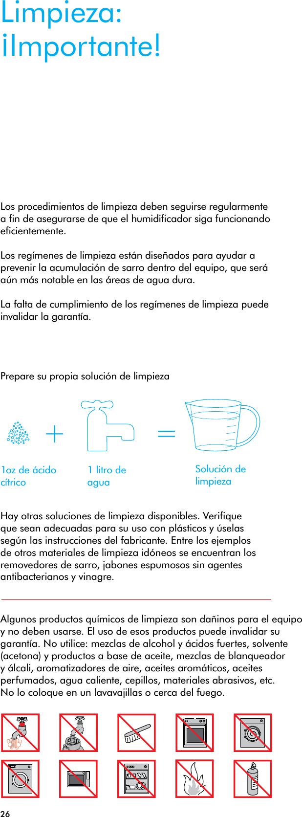 26Algunos productos químicos de limpieza son dañinos para el equipo y no deben usarse. El uso de esos productos puede invalidar su garantía. No utilice: mezclas de alcohol y ácidos fuertes, solvente (acetona) y productos a base de aceite, mezclas de blanqueador y álcali, aromatizadores de aire, aceites aromáticos, aceites perfumados, agua caliente, cepillos, materiales abrasivos, etc. No lo coloque en un lavavajillas o cerca del fuego.Limpieza: ¡Importante!Los procedimientos de limpieza deben seguirse regularmente a fin de asegurarse de que el humidificador siga funcionando eficientemente. Los regímenes de limpieza están diseñados para ayudar a prevenir la acumulación de sarro dentro del equipo, que será aún más notable en las áreas de agua dura. La falta de cumplimiento de los regímenes de limpieza puede invalidar la garantía.Hay otras soluciones de limpieza disponibles. Verifique que sean adecuadas para su uso con plásticos y úselas según las instrucciones del fabricante. Entre los ejemplos de otros materiales de limpieza idóneos se encuentran los removedores de sarro, jabones espumosos sin agentes antibacterianos y vinagre.1oz de ácido cítrico1 litro de aguaSolución de limpieza+ =Prepare su propia solución de limpieza