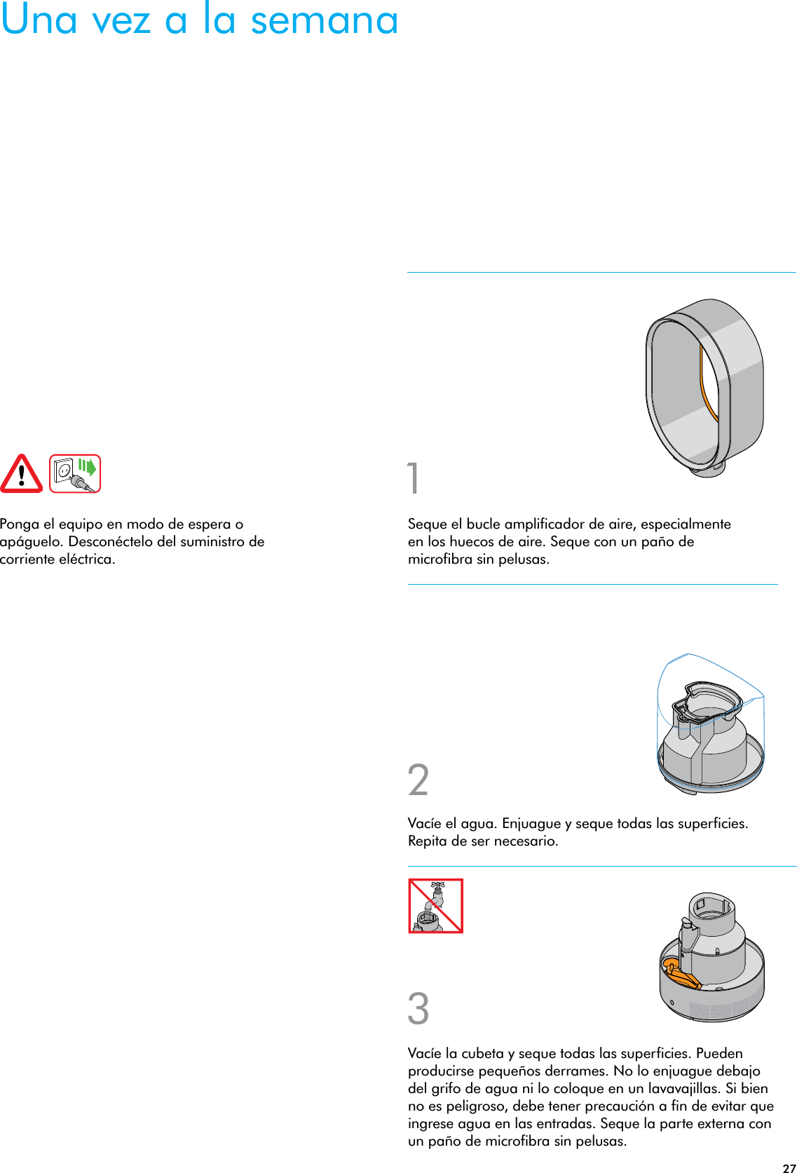 27Seque el bucle amplificador de aire, especialmente en los huecos de aire. Seque con un paño de microfibra sin pelusas.Ponga el equipo en modo de espera o apáguelo. Desconéctelo del suministro de corriente eléctrica.132Vacíe la cubeta y seque todas las superficies. Pueden producirse pequeños derrames. No lo enjuague debajo del grifo de agua ni lo coloque en un lavavajillas. Si bien no es peligroso, debe tener precaución a fin de evitar que ingrese agua en las entradas. Seque la parte externa con un paño de microfibra sin pelusas.Vacíe el agua. Enjuague y seque todas las superficies. Repita de ser necesario.Una vez a la semana