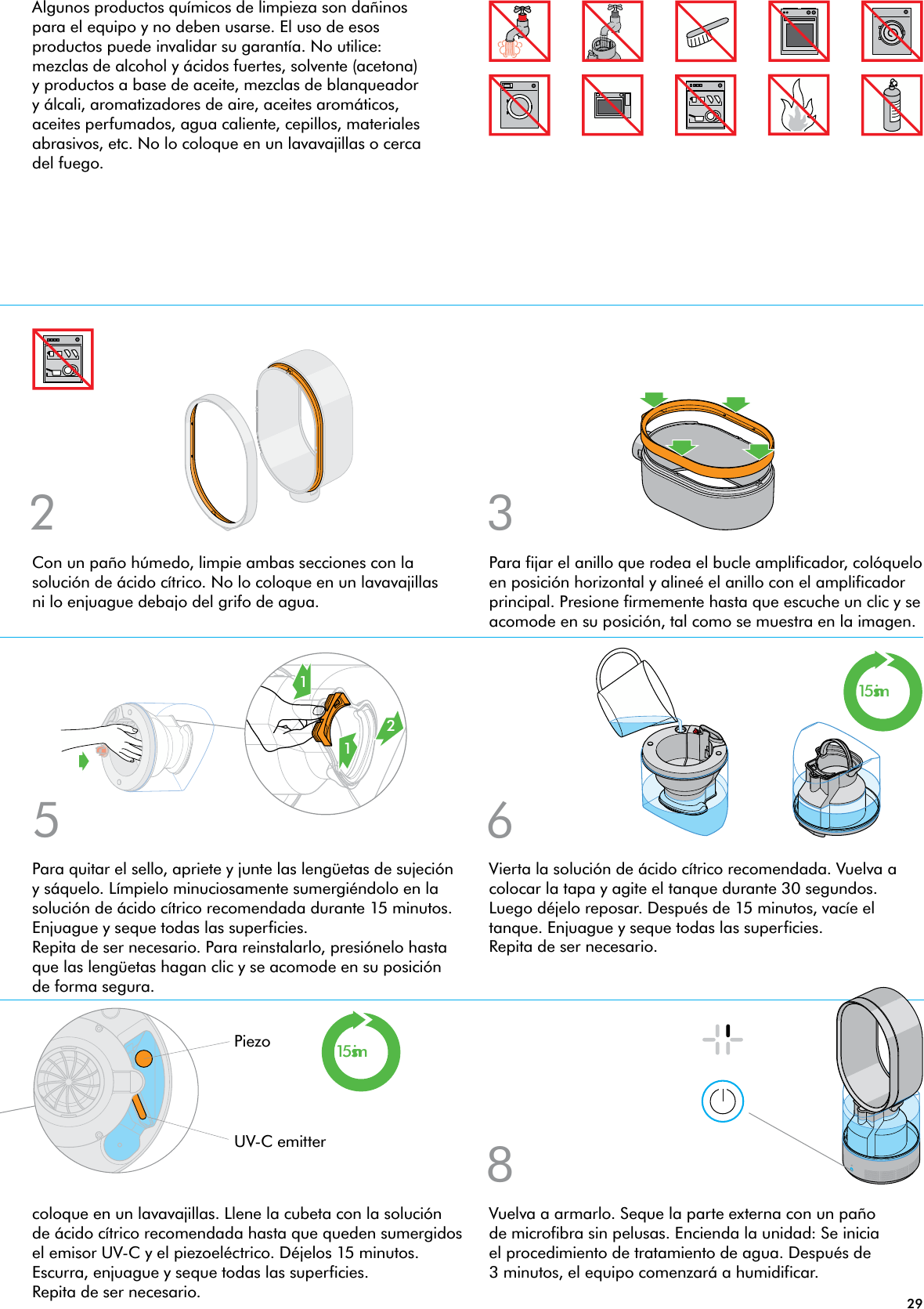 292 315mins15mins865121Vuelva a armarlo. Seque la parte externa con un paño de microfibra sin pelusas. Encienda la unidad: Se inicia el procedimiento de tratamiento de agua. Después de 3 minutos, el equipo comenzará a humidificar.Con un paño húmedo, limpie ambas secciones con la solución de ácido cítrico. No lo coloque en un lavavajillas ni lo enjuague debajo del grifo de agua.Para fijar el anillo que rodea el bucle amplificador, colóquelo en posición horizontal y alineé el anillo con el amplificador principal. Presione firmemente hasta que escuche un clic y se acomode en su posición, tal como se muestra en la imagen.coloque en un lavavajillas. Llene la cubeta con la solución de ácido cítrico recomendada hasta que queden sumergidos el emisor UV-C y el piezoeléctrico. Déjelos 15 minutos. Escurra, enjuague y seque todas las superficies. Repita de ser necesario.Para quitar el sello, apriete y junte las lengüetas de sujeción y sáquelo. Límpielo minuciosamente sumergiéndolo en la solución de ácido cítrico recomendada durante 15 minutos. Enjuague y seque todas las superficies. Repita de ser necesario. Para reinstalarlo, presiónelo hasta que las lengüetas hagan clic y se acomode en su posición de forma segura.Vierta la solución de ácido cítrico recomendada. Vuelva a colocar la tapa y agite el tanque durante 30 segundos. Luego déjelo reposar. Después de 15 minutos, vacíe el tanque. Enjuague y seque todas las superficies. Repita de ser necesario.UV-C emitterPiezoAlgunos productos químicos de limpieza son dañinos para el equipo y no deben usarse. El uso de esos productos puede invalidar su garantía. No utilice: mezclas de alcohol y ácidos fuertes, solvente (acetona) y productos a base de aceite, mezclas de blanqueador y álcali, aromatizadores de aire, aceites aromáticos, aceites perfumados, agua caliente, cepillos, materiales abrasivos, etc. No lo coloque en un lavavajillas o cerca del fuego.