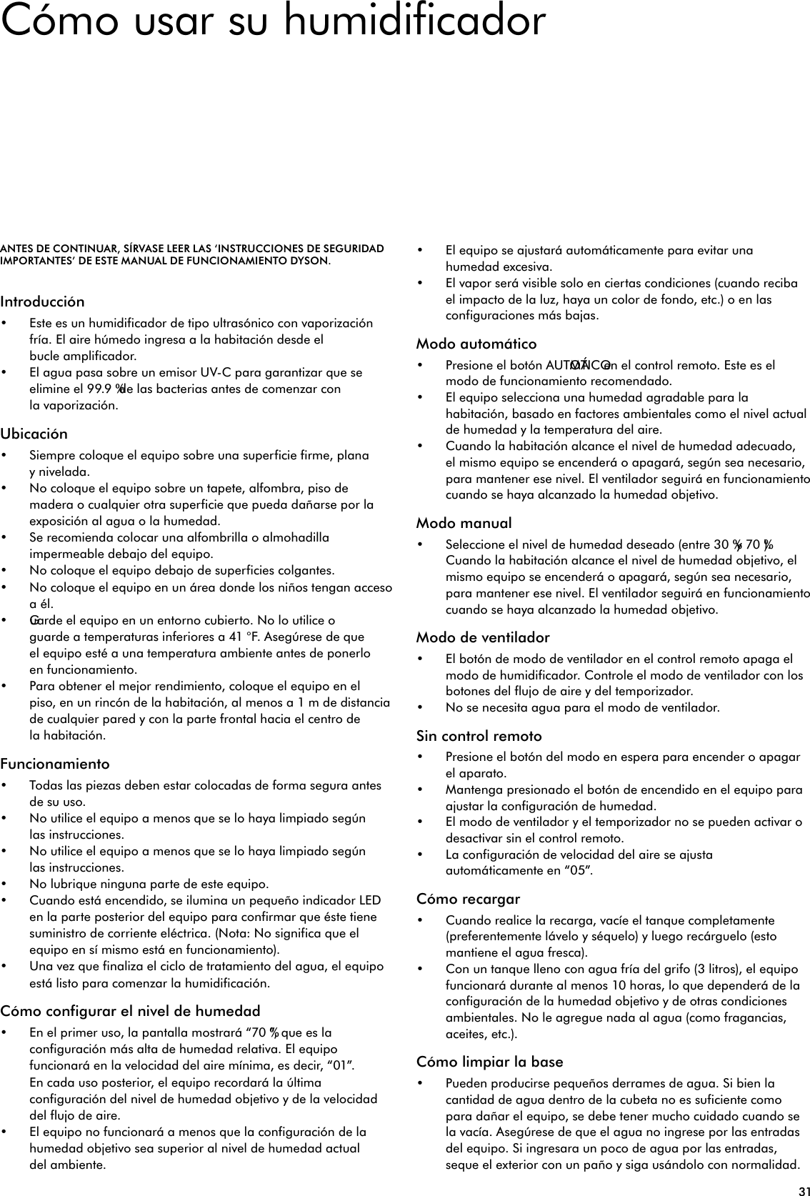 31Cómo usar su humidificadorANTES DE CONTINUAR, SÍRVASE LEER LAS ‘INSTRUCCIONES DE SEGURIDAD IMPORTANTES’ DE ESTE MANUAL DE FUNCIONAMIENTO DYSON.Introducción• Este es un humidificador de tipo ultrasónico con vaporización fría. El aire húmedo ingresa a la habitación desde el bucle amplificador.• El agua pasa sobre un emisor UV-C para garantizar que se elimine el 99.9 % de las bacterias antes de comenzar con la vaporización.Ubicación• Siempre coloque el equipo sobre una superficie firme, plana y nivelada.• No coloque el equipo sobre un tapete, alfombra, piso de madera o cualquier otra superficie que pueda dañarse por la exposición al agua o la humedad.• Se recomienda colocar una alfombrilla o almohadilla impermeable debajo del equipo.• No coloque el equipo debajo de superficies colgantes.• No coloque el equipo en un área donde los niños tengan acceso a él.• Guarde el equipo en un entorno cubierto. No lo utilice o guarde a temperaturas inferiores a 41 °F. Asegúrese de que el equipo esté a una temperatura ambiente antes de ponerlo en funcionamiento.• Para obtener el mejor rendimiento, coloque el equipo en el piso, en un rincón de la habitación, al menos a 1 m de distancia de cualquier pared y con la parte frontal hacia el centro de la habitación.Funcionamiento• Todas las piezas deben estar colocadas de forma segura antes de su uso.• No utilice el equipo a menos que se lo haya limpiado según las instrucciones.• No utilice el equipo a menos que se lo haya limpiado según las instrucciones.• No lubrique ninguna parte de este equipo.• Cuando está encendido, se ilumina un pequeño indicador LED en la parte posterior del equipo para confirmar que éste tiene suministro de corriente eléctrica. (Nota: No significa que el equipo en sí mismo está en funcionamiento).• Una vez que finaliza el ciclo de tratamiento del agua, el equipo está listo para comenzar la humidificación.Cómo configurar el nivel de humedad• En el primer uso, la pantalla mostrará “70 %”, que es la configuración más alta de humedad relativa. El equipo funcionará en la velocidad del aire mínima, es decir, “01”. En cada uso posterior, el equipo recordará la última configuración del nivel de humedad objetivo y de la velocidad del flujo de aire.• El equipo no funcionará a menos que la configuración de la humedad objetivo sea superior al nivel de humedad actual del ambiente.• El equipo se ajustará automáticamente para evitar una humedad excesiva.• El vapor será visible solo en ciertas condiciones (cuando reciba el impacto de la luz, haya un color de fondo, etc.) o en las configuraciones más bajas.Modo automático• Presione el botón AUTOMÁTICO en el control remoto. Este es el modo de funcionamiento recomendado.• El equipo selecciona una humedad agradable para la habitación, basado en factores ambientales como el nivel actual de humedad y la temperatura del aire.• Cuando la habitación alcance el nivel de humedad adecuado, el mismo equipo se encenderá o apagará, según sea necesario, para mantener ese nivel. El ventilador seguirá en funcionamiento cuando se haya alcanzado la humedad objetivo.Modo manual• Seleccione el nivel de humedad deseado (entre 30 % y 70 %). Cuando la habitación alcance el nivel de humedad objetivo, el mismo equipo se encenderá o apagará, según sea necesario, para mantener ese nivel. El ventilador seguirá en funcionamiento cuando se haya alcanzado la humedad objetivo.Modo de ventilador• El botón de modo de ventilador en el control remoto apaga el modo de humidificador. Controle el modo de ventilador con los botones del flujo de aire y del temporizador.• No se necesita agua para el modo de ventilador.Sin control remoto• Presione el botón del modo en espera para encender o apagar el aparato.• Mantenga presionado el botón de encendido en el equipo para ajustar la configuración de humedad.• El modo de ventilador y el temporizador no se pueden activar o desactivar sin el control remoto.• La configuración de velocidad del aire se ajusta automáticamente en “05”.Cómo recargar• Cuando realice la recarga, vacíe el tanque completamente (preferentemente lávelo y séquelo) y luego recárguelo (esto mantiene el agua fresca).• Con un tanque lleno con agua fría del grifo (3 litros), el equipo funcionará durante al menos 10 horas, lo que dependerá de la configuración de la humedad objetivo y de otras condiciones ambientales. No le agregue nada al agua (como fragancias, aceites, etc.).Cómo limpiar la base• Pueden producirse pequeños derrames de agua. Si bien la cantidad de agua dentro de la cubeta no es suficiente como para dañar el equipo, se debe tener mucho cuidado cuando se la vacía. Asegúrese de que el agua no ingrese por las entradas del equipo. Si ingresara un poco de agua por las entradas, seque el exterior con un paño y siga usándolo con normalidad.