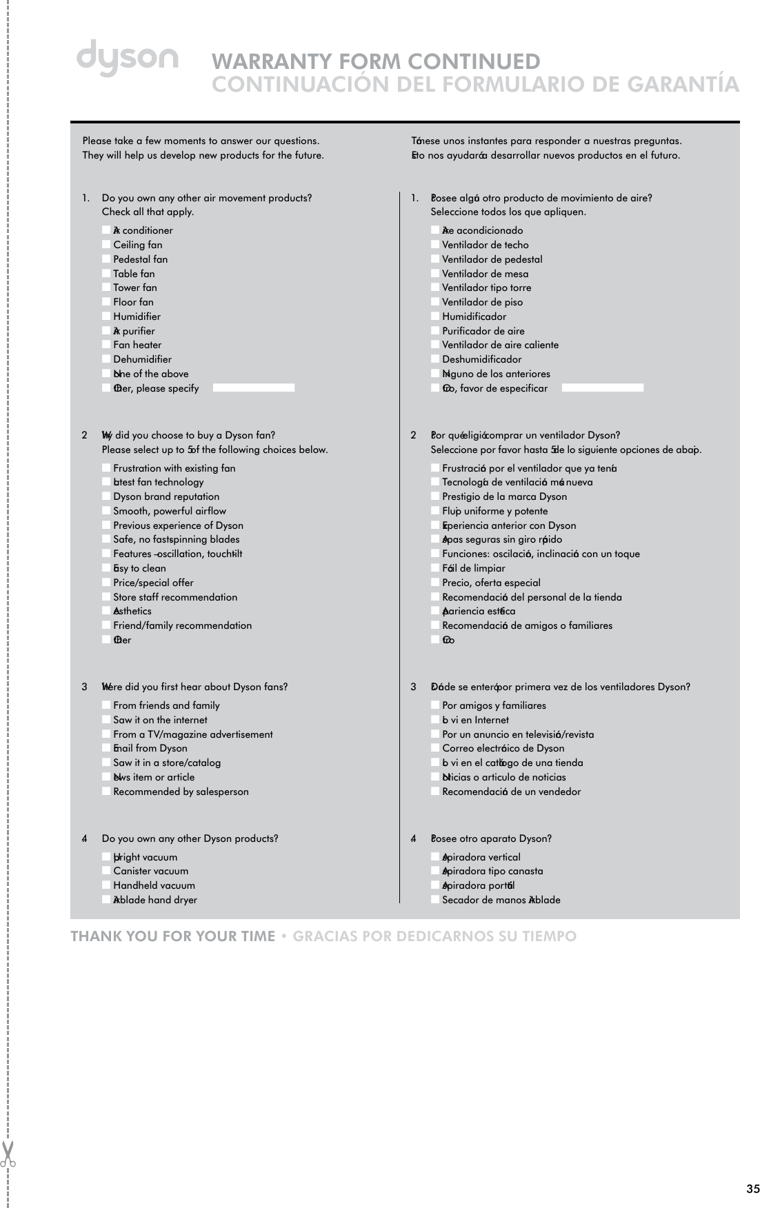 35WARRANTY FORM CONTINUEDCONTINUACIÓN DEL FORMULARIO DE GARANTÍATHANK YOU FOR YOUR TIME • GRACIAS POR DEDICARNOS SU TIEMPO1.   Do you own any other air movement products? Check all that apply.Q Air conditionerQ Ceiling fanQ Pedestal fanQ Table fanQ Tower fanQ Floor fanQ HumidifierQ Air purifierQ Fan heaterQ DehumidifierQ None of the aboveQ Other, please specify Q2.    Why did you choose to buy a Dyson fan? Please select up to 5 of the following choices below.Q Frustration with existing fanQ Latest fan technology Q Dyson brand reputationQ Smooth, powerful airflowQ Previous experience of DysonQ Safe, no fast-spinning bladesQ Features – oscillation, touch-tiltQ Easy to cleanQ Price/special offerQ Store staff recommendationQ AestheticsQ Friend/family recommendationQ Other3.    Where did you first hear about Dyson fans?Q From friends and familyQ Saw it on the internetQ From a TV/magazine advertisementQ Email from DysonQ Saw it in a store/catalogQ News item or articleQ Recommended by salesperson4.    Do you own any other Dyson products?Q Upright vacuumQ Canister vacuumQ Handheld vacuumQ Airblade hand dryer1.   ¿Posee algún otro producto de movimiento de aire? Seleccione todos los que apliquen.Q Aire acondicionadoQ Ventilador de techoQ Ventilador de pedestalQ Ventilador de mesaQ Ventilador tipo torreQ Ventilador de pisoQ HumidificadorQ Purificador de aireQ Ventilador de aire calienteQ DeshumidificadorQ Ninguno de los anterioresQ Otro, favor de especificar Q2.    ¿Por qué eligió comprar un ventilador Dyson? Seleccione por favor hasta 5 de lo siguiente opciones de abajo.Q Frustración por el ventilador que ya teníaQ Tecnología de ventilación más nuevaQ Prestigio de la marca DysonQ Flujo uniforme y potenteQ Experiencia anterior con DysonQ Aspas seguras sin giro rápidoQ Funciones: oscilación, inclinación con un toqueQ Fácil de limpiarQ Precio, oferta especialQ Recomendación del personal de la tiendaQ Apariencia estéticaQ Recomendación de amigos o familiaresQ Otro3.    ¿Dónde se enteró por primera vez de los ventiladores Dyson?Q Por amigos y familiaresQ Lo vi en InternetQ Por un anuncio en televisión/revistaQ Correo electrónico de DysonQ Lo vi en el catálogo de una tiendaQ Noticias o articulo de noticiasQ Recomendación de un vendedor4.    ¿Posee otro aparato Dyson?Q Aspiradora verticalQ Aspiradora tipo canastaQ Aspiradora portátilQ Secador de manos AirbladePlease take a few moments to answer our questions. They will help us develop new products for the future.Tómese unos instantes para responder a nuestras preguntas.Esto nos ayudará a desarrollar nuevos productos en el futuro.