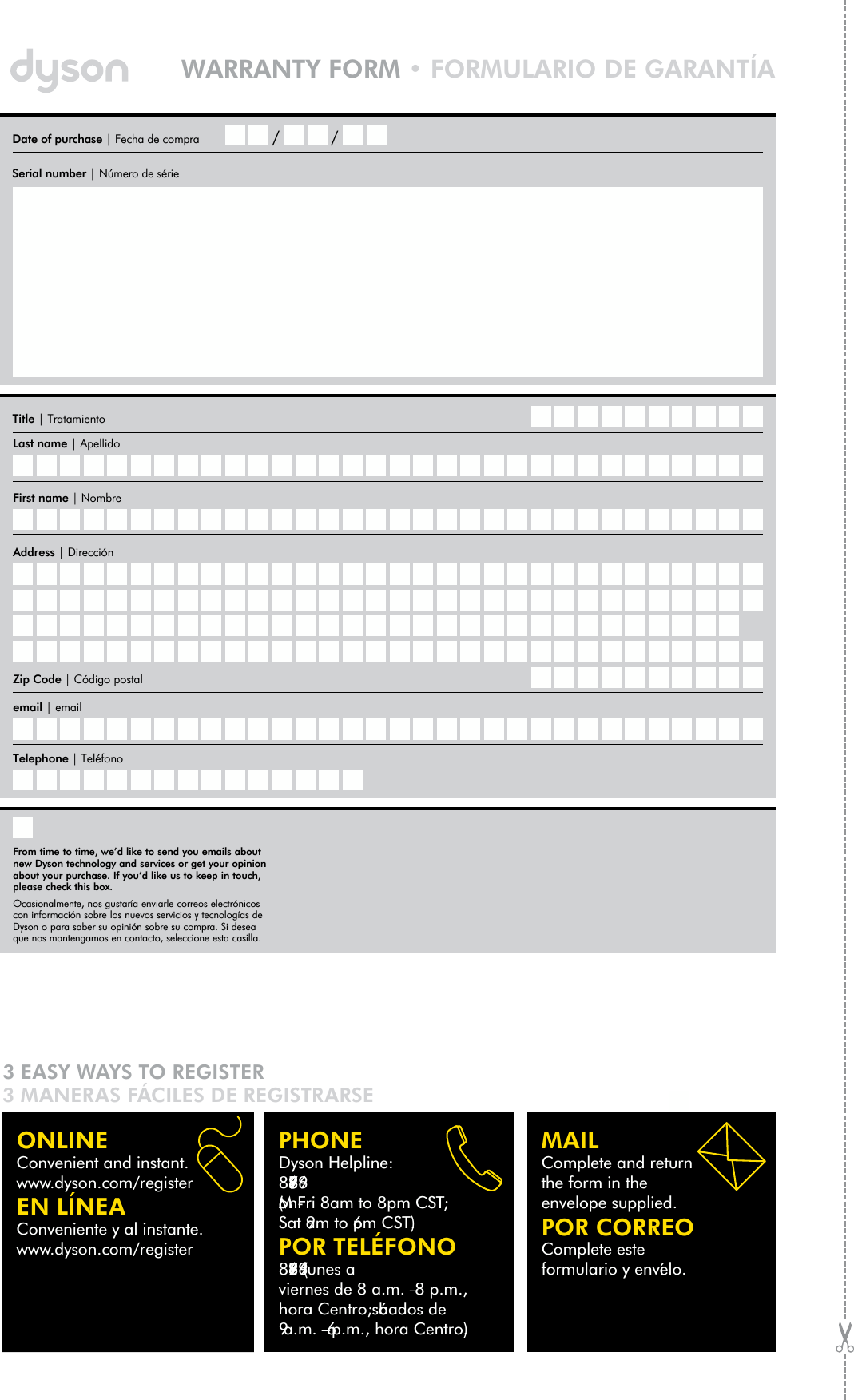 MAILComplete and return the form in the envelope supplied.POR CORREOComplete este formulario y envíelo.PHONEDyson Helpline: 866-277-9896(Mon-Fri 8am to 8pm CST; Sat 9am to 6pm CST).POR TELÉFONO866-277-9896 (lunes a viernes de 8 a.m. – 8 p.m., hora Centro; sábados de 9 a.m. – 6 p.m., hora Centro).ONLINEConvenient and instant. www.dyson.com/registerEN LÍNEAConveniente y al instante. www.dyson.com/registerTitle | TratamientoLast name | ApellidoFirst name | NombreTelephone | Teléfono email | emailZip Code | Código postalAddress | Dirección3 EASY WAYS TO REGISTER3 MANERAS FÁCILES DE REGISTRARSEDate of purchase | Fecha de compra  / /Serial number | Número de sérieWARRANTY FORM • FORMULARIO DE GARANTÍAFrom time to time, we’d like to send you emails about new Dyson technology and services or get your opinion about your purchase. If you’d like us to keep in touch, please check this box.Ocasionalmente, nos gustaría enviarle correos electrónicos con información sobre los nuevos servicios y tecnologías de Dyson o para saber su opinión sobre su compra. Si deseaque nos mantengamos en contacto, seleccione esta casilla.