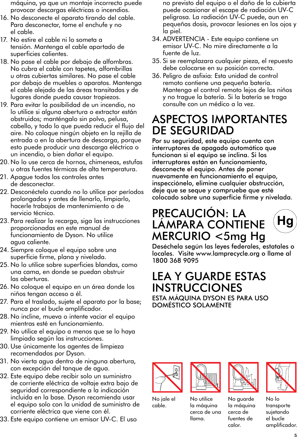 5No jale el cable.No utilice la máquina cerca de una llama.No guarde la máquina cerca de fuentes de calor.No lo transporte sujetando el bucle amplificador.máquina, ya que un montaje incorrecto puede provocar descargas eléctricas o incendios.16. No desconecte el aparato tirando del cable. Para desconectar, tome el enchufe y no el cable.17. No estire el cable ni lo someta a tensión. Mantenga el cable apartado de superficies calientes.18. No pase el cable por debajo de alfombras. No cubra el cable con tapetes, alfombrillas u otras cubiertas similares. No pase el cable por debajo de muebles o aparatos. Mantenga el cable alejado de las áreas transitadas y de lugares donde pueda causar tropiezos.19. Para evitar la posibilidad de un incendio, no lo utilice si alguna abertura o extractor están obstruidos; manténgalo sin polvo, pelusa, cabello, y todo lo que pueda reducir el flujo del aire. No coloque ningún objeto en la rejilla de entrada o en la abertura de descarga, porque esto puede producir una descarga eléctrica o un incendio, o bien dañar el equipo.20. No lo use cerca de hornos, chimeneas, estufas u otras fuentes térmicas de alta temperatura.21. Apague todos los controles antes de desconectar.22. Desconéctelo cuando no lo utilice por períodos prolongados y antes de llenarlo, limpiarlo, hacerle trabajos de mantenimiento o de servicio técnico.23. Para realizar la recarga, siga las instrucciones proporcionadas en este manual de funcionamiento de Dyson. No utilice agua caliente.24. Siempre coloque el equipo sobre una superficie firme, plana y nivelada.25. No lo utilice sobre superficies blandas, como una cama, en donde se puedan obstruir las aberturas.26. No coloque el equipo en un área donde los niños tengan acceso a él.27. Para el traslado, sujete el aparato por la base; nunca por el bucle amplificador. 28. No incline, mueva o intente vaciar el equipo mientras esté en funcionamiento.29. No utilice el equipo a menos que se lo haya limpiado según las instrucciones.30. Use únicamente los agentes de limpieza recomendados por Dyson.31. No vierta agua dentro de ninguna abertura, con excepción del tanque de agua.32. Este equipo debe recibir solo un suministro de corriente eléctrica de voltaje extra bajo de seguridad correspondiente a la indicación incluida en la base. Dyson recomienda usar el equipo solo con la unidad de suministro de corriente eléctrica que viene con él.33. Este equipo contiene un emisor UV-C. El uso no previsto del equipo o el daño de la cubierta puede ocasionar el escape de radiación UV-C peligrosa. La radiación UV-C puede, aun en pequeñas dosis, provocar lesiones en los ojos y la piel.34. ADVERTENCIA - Este equipo contiene un emisor UV-C. No mire directamente a la fuente de luz.35. Si se reemplazara cualquier pieza, el repuesto debe colocarse en su posición correcta.36. Peligro de asfixia: Esta unidad de control remoto contiene una pequeña batería. Mantenga el control remoto lejos de los niños y no trague la batería. Si la batería se traga consulte con un médico a la vez.ASPECTOS IMPORTANTES DE SEGURIDADPor su seguridad, este equipo cuenta con interruptores de apagado automático que funcionan si el equipo se inclina. Si los interruptores están en funcionamiento, desconecte el equipo. Antes de poner nuevamente en funcionamiento el equipo, inspecciónelo, elimine cualquier obstrucción, deje que se seque y compruebe que esté colocado sobre una superficie firme y nivelada.PRECAUCIÓN: LA LÁMPARA CONTIENE MERCURIO &lt;5mg HgDeséchela según las leyes federales, estatales o locales.  Visite www.lamprecycle.org o llame al 1800 368 9095LEA Y GUARDE ESTAS INSTRUCCIONESESTA MÁQUINA DYSON ES PARA USO DOMÉSTICO SOLAMENTE