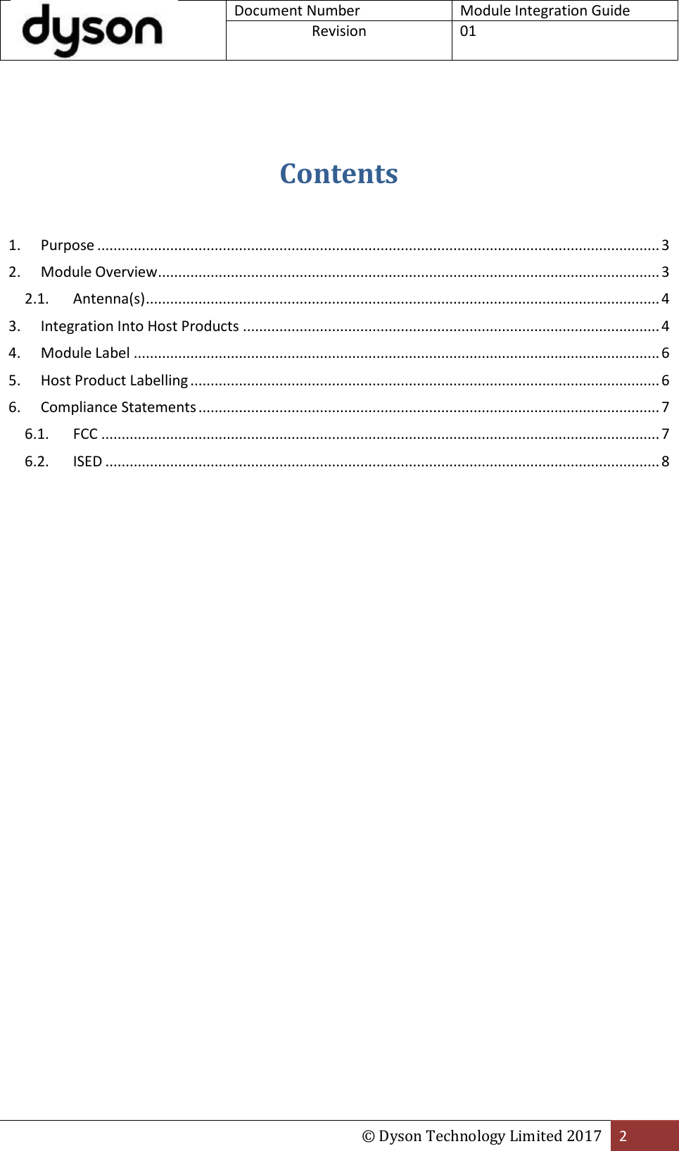  Document Number Module Integration Guide Revision  01  © Dyson Technology Limited 2017 2   Contents   1.  Purpose ........................................................................................................................................... 3 2.  Module Overview ............................................................................................................................ 3 2.1.  Antenna(s) ............................................................................................................................... 4 3.  Integration Into Host Products ....................................................................................................... 4 4.  Module Label .................................................................................................................................. 6 5.  Host Product Labelling .................................................................................................................... 6 6.  Compliance Statements .................................................................................................................. 7 6.1.  FCC .......................................................................................................................................... 7 6.2.  ISED ......................................................................................................................................... 8                      