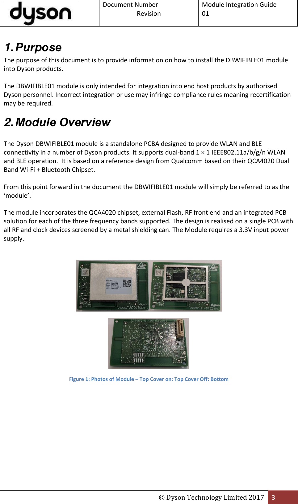 Document Number Module Integration Guide Revision  01  © Dyson Technology Limited 2017 3  1. Purpose The purpose of this document is to provide information on how to install the DBWIFIBLE01 module into Dyson products.  The DBWIFIBLE01 module is only intended for integration into end host products by authorised Dyson personnel. Incorrect integration or use may infringe compliance rules meaning recertification may be required. 2. Module Overview  The Dyson DBWIFIBLE01 module is a standalone PCBA designed to provide WLAN and BLE connectivity in a number of Dyson products. It supports dual-band 1 × 1 IEEE802.11a/b/g/n WLAN and BLE operation.  It is based on a reference design from Qualcomm based on their QCA4020 Dual Band Wi-Fi + Bluetooth Chipset.   From this point forward in the document the DBWIFIBLE01 module will simply be referred to as the ‘module’.  The module incorporates the QCA4020 chipset, external Flash, RF front end and an integrated PCB solution for each of the three frequency bands supported. The design is realised on a single PCB with all RF and clock devices screened by a metal shielding can. The Module requires a 3.3V input power supply.     Figure 1: Photos of Module – Top Cover on: Top Cover Off: Bottom   