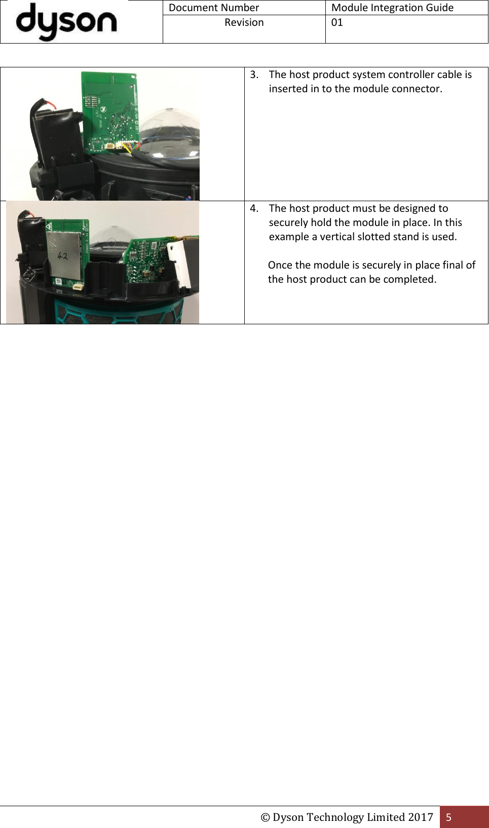  Document Number Module Integration Guide Revision  01  © Dyson Technology Limited 2017 5   3. The host product system controller cable is inserted in to the module connector.  4. The host product must be designed to securely hold the module in place. In this example a vertical slotted stand is used.  Once the module is securely in place final of the host product can be completed.    