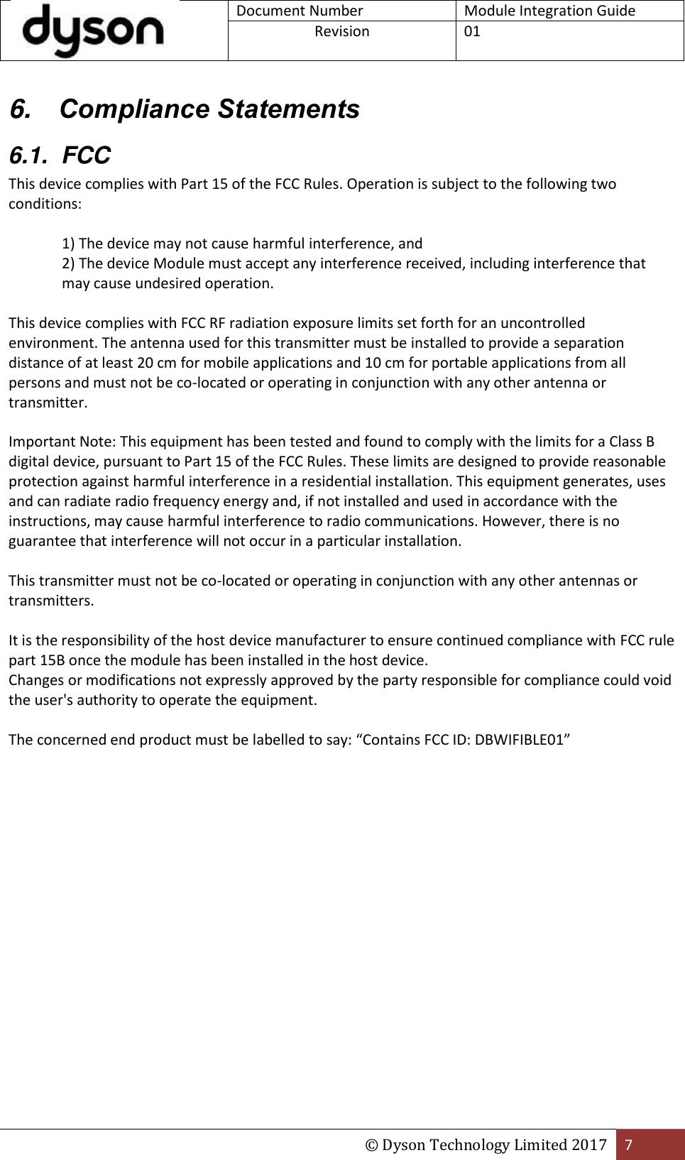 Document Number Module Integration Guide Revision  01  © Dyson Technology Limited 2017 7  6. Compliance Statements 6.1.  FCC This device complies with Part 15 of the FCC Rules. Operation is subject to the following two conditions:  1) The device may not cause harmful interference, and 2) The device Module must accept any interference received, including interference that may cause undesired operation.  This device complies with FCC RF radiation exposure limits set forth for an uncontrolled environment. The antenna used for this transmitter must be installed to provide a separation distance of at least 20 cm for mobile applications and 10 cm for portable applications from all persons and must not be co-located or operating in conjunction with any other antenna or transmitter.  Important Note: This equipment has been tested and found to comply with the limits for a Class B digital device, pursuant to Part 15 of the FCC Rules. These limits are designed to provide reasonable protection against harmful interference in a residential installation. This equipment generates, uses and can radiate radio frequency energy and, if not installed and used in accordance with the instructions, may cause harmful interference to radio communications. However, there is no guarantee that interference will not occur in a particular installation.  This transmitter must not be co-located or operating in conjunction with any other antennas or transmitters.  It is the responsibility of the host device manufacturer to ensure continued compliance with FCC rule part 15B once the module has been installed in the host device. Changes or modifications not expressly approved by the party responsible for compliance could void the user&apos;s authority to operate the equipment.  The concerned end product must be labelled to say: “Contains FCC ID: DBWIFIBLE01”     