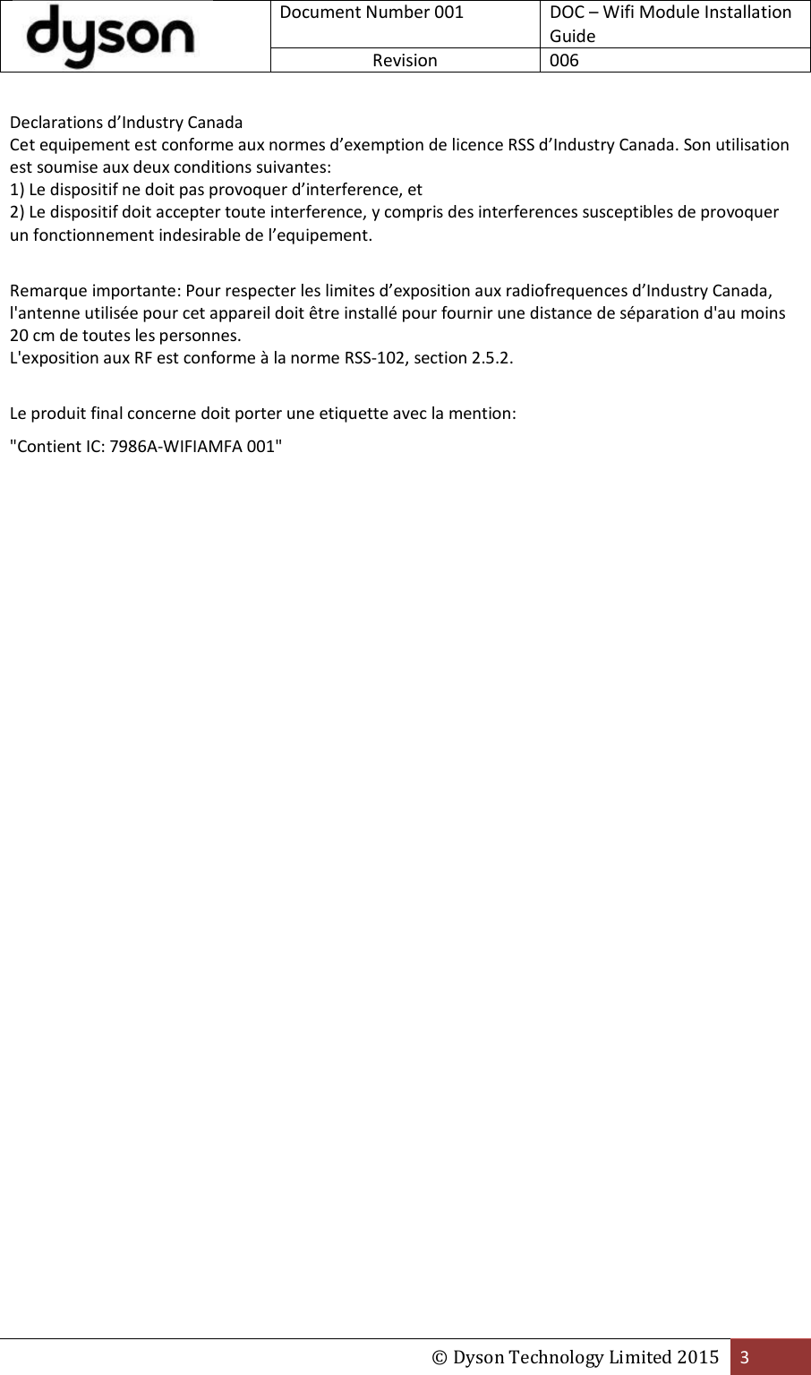  Document Number 001 DOC – Wifi Module Installation Guide Revision  006  © Dyson Technology Limited 2015 3  Declarations d’Industry Canada Cet equipement est conforme aux normes d’exemption de licence RSS d’Industry Canada. Son utilisation est soumise aux deux conditions suivantes: 1) Le dispositif ne doit pas provoquer d’interference, et 2) Le dispositif doit accepter toute interference, y compris des interferences susceptibles de provoquer un fonctionnement indesirable de l’equipement.  Remarque importante: Pour respecter les limites d’exposition aux radiofrequences d’Industry Canada, l&apos;antenne utilisée pour cet appareil doit être installé pour fournir une distance de séparation d&apos;au moins 20 cm de toutes les personnes. L&apos;exposition aux RF est conforme à la norme RSS-102, section 2.5.2.  Le produit final concerne doit porter une etiquette avec la mention: &quot;Contient IC: 7986A-WIFIAMFA 001&quot;    