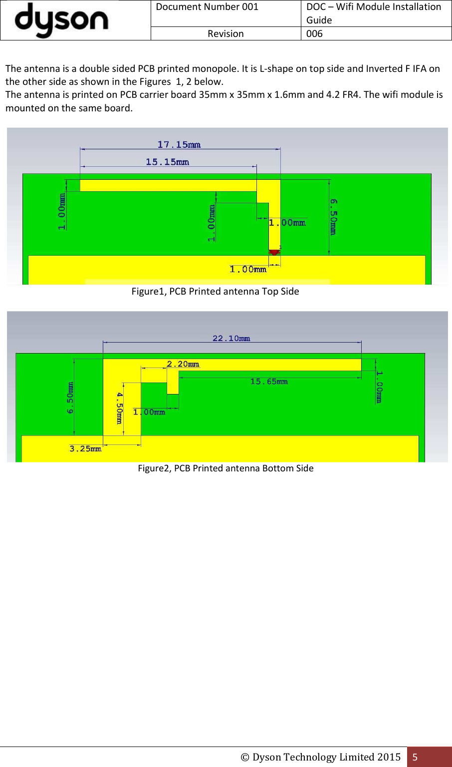  Document Number 001 DOC – Wifi Module Installation Guide Revision  006  © Dyson Technology Limited 2015 5  The antenna is a double sided PCB printed monopole. It is L-shape on top side and Inverted F IFA on the other side as shown in the Figures  1, 2 below.  The antenna is printed on PCB carrier board 35mm x 35mm x 1.6mm and 4.2 FR4. The wifi module is mounted on the same board.                       Figure1, PCB Printed antenna Top Side   Figure2, PCB Printed antenna Bottom Side    