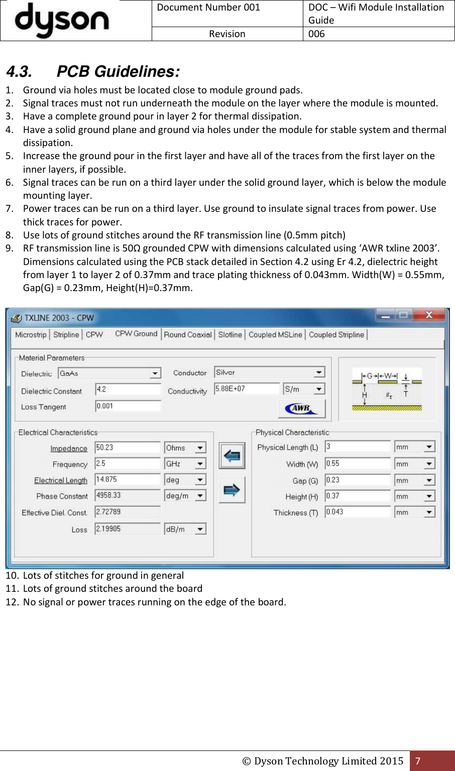  Document Number 001 DOC – Wifi Module Installation Guide Revision  006  © Dyson Technology Limited 2015 7  4.3.  PCB Guidelines: 1. Ground via holes must be located close to module ground pads. 2. Signal traces must not run underneath the module on the layer where the module is mounted. 3. Have a complete ground pour in layer 2 for thermal dissipation. 4. Have a solid ground plane and ground via holes under the module for stable system and thermal dissipation. 5. Increase the ground pour in the first layer and have all of the traces from the first layer on the inner layers, if possible. 6. Signal traces can be run on a third layer under the solid ground layer, which is below the module mounting layer. 7. Power traces can be run on a third layer. Use ground to insulate signal traces from power. Use thick traces for power. 8. Use lots of ground stitches around the RF transmission line (0.5mm pitch) 9. RF transmission line is 50Ω grounded CPW with dimensions calculated using ‘AWR txline 2003’. Dimensions calculated using the PCB stack detailed in Section 4.2 using Er 4.2, dielectric height from layer 1 to layer 2 of 0.37mm and trace plating thickness of 0.043mm. Width(W) = 0.55mm, Gap(G) = 0.23mm, Height(H)=0.37mm.   10. Lots of stitches for ground in general 11. Lots of ground stitches around the board 12. No signal or power traces running on the edge of the board. 
