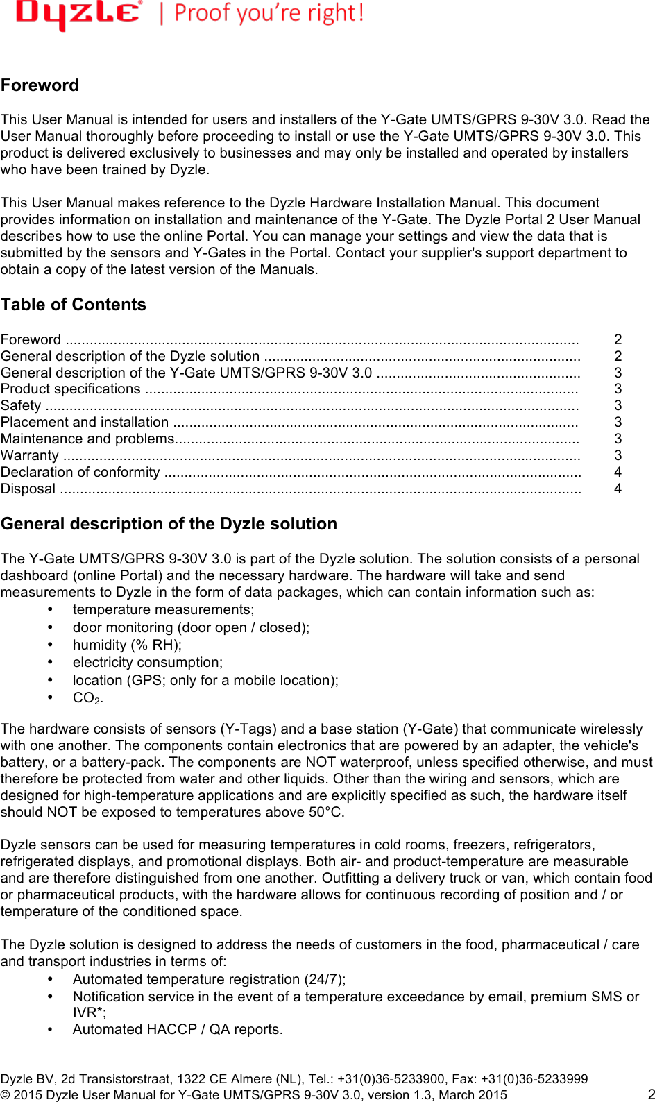 !!Dyzle BV, 2d Transistorstraat, 1322 CE Almere (NL), Tel.: +31(0)36-5233900, Fax: +31(0)36-5233999 © 2015 Dyzle User Manual for Y-Gate UMTS/GPRS 9-30V 3.0, version 1.3, March 2015!2  Foreword  This User Manual is intended for users and installers of the Y-Gate UMTS/GPRS 9-30V 3.0. Read the User Manual thoroughly before proceeding to install or use the Y-Gate UMTS/GPRS 9-30V 3.0. This product is delivered exclusively to businesses and may only be installed and operated by installers who have been trained by Dyzle.  This User Manual makes reference to the Dyzle Hardware Installation Manual. This document provides information on installation and maintenance of the Y-Gate. The Dyzle Portal 2 User Manual describes how to use the online Portal. You can manage your settings and view the data that is submitted by the sensors and Y-Gates in the Portal. Contact your supplier&apos;s support department to obtain a copy of the latest version of the Manuals.     Table of Contents  Foreword ................................................................................................................................!2 General description of the Dyzle solution ...............................................................................!2 General description of the Y-Gate UMTS/GPRS 9-30V 3.0 ...................................................!3 Product specifications ............................................................................................................!3 Safety .....................................................................................................................................!3 Placement and installation .....................................................................................................!3 Maintenance and problems.....................................................................................................!3 Warranty .................................................................................................................................!3 Declaration of conformity ........................................................................................................  4 Disposal ..................................................................................................................................!4  General description of the Dyzle solution  The Y-Gate UMTS/GPRS 9-30V 3.0 is part of the Dyzle solution. The solution consists of a personal dashboard (online Portal) and the necessary hardware. The hardware will take and send measurements to Dyzle in the form of data packages, which can contain information such as: • temperature measurements;  • door monitoring (door open / closed);  • humidity (% RH);  • electricity consumption;  • location (GPS; only for a mobile location); • CO2.  The hardware consists of sensors (Y-Tags) and a base station (Y-Gate) that communicate wirelessly with one another. The components contain electronics that are powered by an adapter, the vehicle&apos;s battery, or a battery-pack. The components are NOT waterproof, unless specified otherwise, and must therefore be protected from water and other liquids. Other than the wiring and sensors, which are designed for high-temperature applications and are explicitly specified as such, the hardware itself should NOT be exposed to temperatures above 50°C.  Dyzle sensors can be used for measuring temperatures in cold rooms, freezers, refrigerators, refrigerated displays, and promotional displays. Both air- and product-temperature are measurable and are therefore distinguished from one another. Outfitting a delivery truck or van, which contain food or pharmaceutical products, with the hardware allows for continuous recording of position and / or temperature of the conditioned space.  The Dyzle solution is designed to address the needs of customers in the food, pharmaceutical / care and transport industries in terms of:  • Automated temperature registration (24/7);  •  Notification service in the event of a temperature exceedance by email, premium SMS or IVR*;   • Automated HACCP / QA reports. 