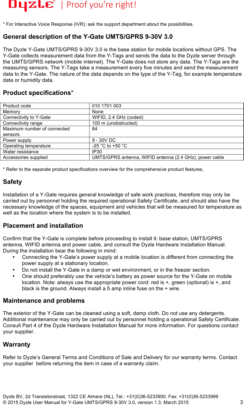 !!Dyzle BV, 2d Transistorstraat, 1322 CE Almere (NL), Tel.: +31(0)36-5233900, Fax: +31(0)36-5233999 © 2015 Dyzle User Manual for Y-Gate UMTS/GPRS 9-30V 3.0, version 1.3, March 2015!3 * For Interactive Voice Response (IVR): ask the support department about the possibilities.  General description of the Y-Gate UMTS/GPRS 9-30V 3.0  The Dyzle Y-Gate UMTS/GPRS 9-30V 3.0 is the base station for mobile locations without GPS. The Y-Gate collects measurement data from the Y-Tags and sends the data to the Dyzle server through the UMTS/GPRS network (mobile internet). The Y-Gate does not store any data. The Y-Tags are the measuring sensors. The Y-Tags take a measurement every five minutes and send the measurement data to the Y-Gate. The nature of the data depends on the type of the Y-Tag, for example temperature data or humidity data.   Product specifications*  Product code 010 1701 003 Memory None Connectivity to Y-Gate WIFID, 2.4 GHz (coded) Connectivity range 100 m (unobstructed) Maximum number of connected sensors 64 Power supply 9 - 30V DC Operating temperature -25 °C to +50 °C Water resistance IP30 Accessories supplied UMTS/GPRS antenna, WIFID antenna (2.4 GHz), power cable  * Refer to the separate product specifications overview for the comprehensive product features.   Safety  Installation of a Y-Gate requires general knowledge of safe work practices, therefore may only be carried out by personnel holding the required operational Safety Certificate, and should also have the necessary knowledge of the spaces, equipment and vehicles that will be measured for temperature as well as the location where the system is to be installed.   Placement and installation  Confirm that the Y-Gate is complete before proceeding to install it: base station, UMTS/GPRS antenna, WIFID antenna and power cable, and consult the Dyzle Hardware Installation Manual. During the installation bear the following in mind: • Connecting the Y-Gate’s power supply at a mobile location is different from connecting the power supply at a stationary location. • Do not install the Y-Gate in a damp or wet environment, or in the freezer section.  • One should preferably use the vehicle’s battery as power source for the Y-Gate on mobile location. Note: always use the appropriate power cord: red is +, green (optional) is +, and black is the ground. Always install a 5 amp inline fuse on the + wire.  Maintenance and problems  The exterior of the Y-Gate can be cleaned using a soft, damp cloth. Do not use any detergents. Additional maintenance may only be carried out by personnel holding a operational Safety Certificate. Consult Part 4 of the Dyzle Hardware Installation Manual for more information. For questions contact your supplier.  Warranty  Refer to Dyzle’s General Terms and Conditions of Sale and Delivery for our warranty terms. Contact your supplier  before returning the item in case of a warranty claim.   