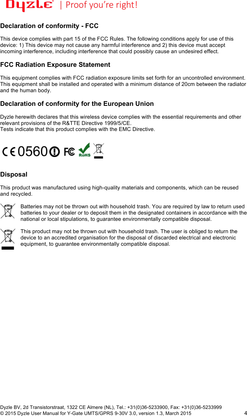!!Dyzle BV, 2d Transistorstraat, 1322 CE Almere (NL), Tel.: +31(0)36-5233900, Fax: +31(0)36-5233999 © 2015 Dyzle User Manual for Y-Gate UMTS/GPRS 9-30V 3.0, version 1.3, March 2015!4 Declaration of conformity - FCC  This device complies with part 15 of the FCC Rules. The following conditions apply for use of this device: 1) This device may not cause any harmful interference and 2) this device must accept incoming interference, including interference that could possibly cause an undesired effect.   FCC Radiation Exposure Statement  This equipment complies with FCC radiation exposure limits set forth for an uncontrolled environment. This equipment shall be installed and operated with a minimum distance of 20cm between the radiator and the human body.  Declaration of conformity for the European Union  Dyzle herewith declares that this wireless device complies with the essential requirements and other relevant provisions of the R&amp;TTE Directive 1999/5/CE.  Tests indicate that this product complies with the EMC Directive.     Disposal  This product was manufactured using high-quality materials and components, which can be reused and recycled.   Batteries may not be thrown out with household trash. You are required by law to return used batteries to your dealer or to deposit them in the designated containers in accordance with the national or local stipulations, to guarantee environmentally compatible disposal.   This product may not be thrown out with household trash. The user is obliged to return the device to an accredited organisation for the disposal of discarded electrical and electronic equipment, to guarantee environmentally compatible disposal.  