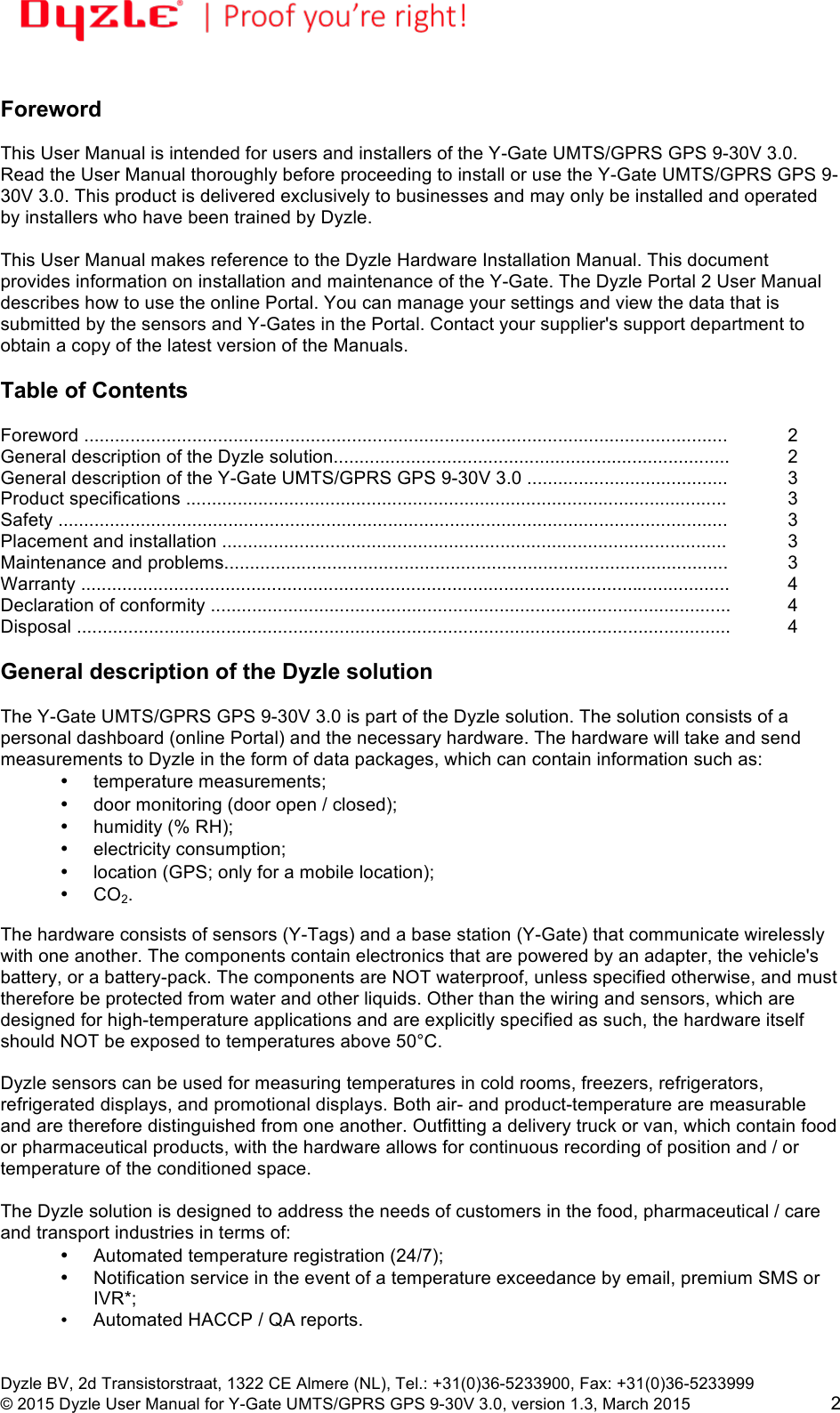 !!Dyzle BV, 2d Transistorstraat, 1322 CE Almere (NL), Tel.: +31(0)36-5233900, Fax: +31(0)36-5233999 © 2015 Dyzle User Manual for Y-Gate UMTS/GPRS GPS 9-30V 3.0, version 1.3, March 2015!2  Foreword  This User Manual is intended for users and installers of the Y-Gate UMTS/GPRS GPS 9-30V 3.0. Read the User Manual thoroughly before proceeding to install or use the Y-Gate UMTS/GPRS GPS 9-30V 3.0. This product is delivered exclusively to businesses and may only be installed and operated by installers who have been trained by Dyzle.  This User Manual makes reference to the Dyzle Hardware Installation Manual. This document provides information on installation and maintenance of the Y-Gate. The Dyzle Portal 2 User Manual describes how to use the online Portal. You can manage your settings and view the data that is submitted by the sensors and Y-Gates in the Portal. Contact your supplier&apos;s support department to obtain a copy of the latest version of the Manuals.     Table of Contents  Foreword .............................................................................................................................!2 General description of the Dyzle solution............................................................................. !2 General description of the Y-Gate UMTS/GPRS GPS 9-30V 3.0 .......................................!3 Product specifications .........................................................................................................!3 Safety ..................................................................................................................................!3 Placement and installation ..................................................................................................!3 Maintenance and problems..................................................................................................!3 Warranty ..............................................................................................................................!4 Declaration of conformity .....................................................................................................  4 Disposal ...............................................................................................................................!4  General description of the Dyzle solution  The Y-Gate UMTS/GPRS GPS 9-30V 3.0 is part of the Dyzle solution. The solution consists of a personal dashboard (online Portal) and the necessary hardware. The hardware will take and send measurements to Dyzle in the form of data packages, which can contain information such as: • temperature measurements;  • door monitoring (door open / closed);  • humidity (% RH);  • electricity consumption;  • location (GPS; only for a mobile location); •  CO2.  The hardware consists of sensors (Y-Tags) and a base station (Y-Gate) that communicate wirelessly with one another. The components contain electronics that are powered by an adapter, the vehicle&apos;s battery, or a battery-pack. The components are NOT waterproof, unless specified otherwise, and must therefore be protected from water and other liquids. Other than the wiring and sensors, which are designed for high-temperature applications and are explicitly specified as such, the hardware itself should NOT be exposed to temperatures above 50°C.  Dyzle sensors can be used for measuring temperatures in cold rooms, freezers, refrigerators, refrigerated displays, and promotional displays. Both air- and product-temperature are measurable and are therefore distinguished from one another. Outfitting a delivery truck or van, which contain food or pharmaceutical products, with the hardware allows for continuous recording of position and / or temperature of the conditioned space.  The Dyzle solution is designed to address the needs of customers in the food, pharmaceutical / care and transport industries in terms of:  • Automated temperature registration (24/7);  • Notification service in the event of a temperature exceedance by email, premium SMS or IVR*;   • Automated HACCP / QA reports. 