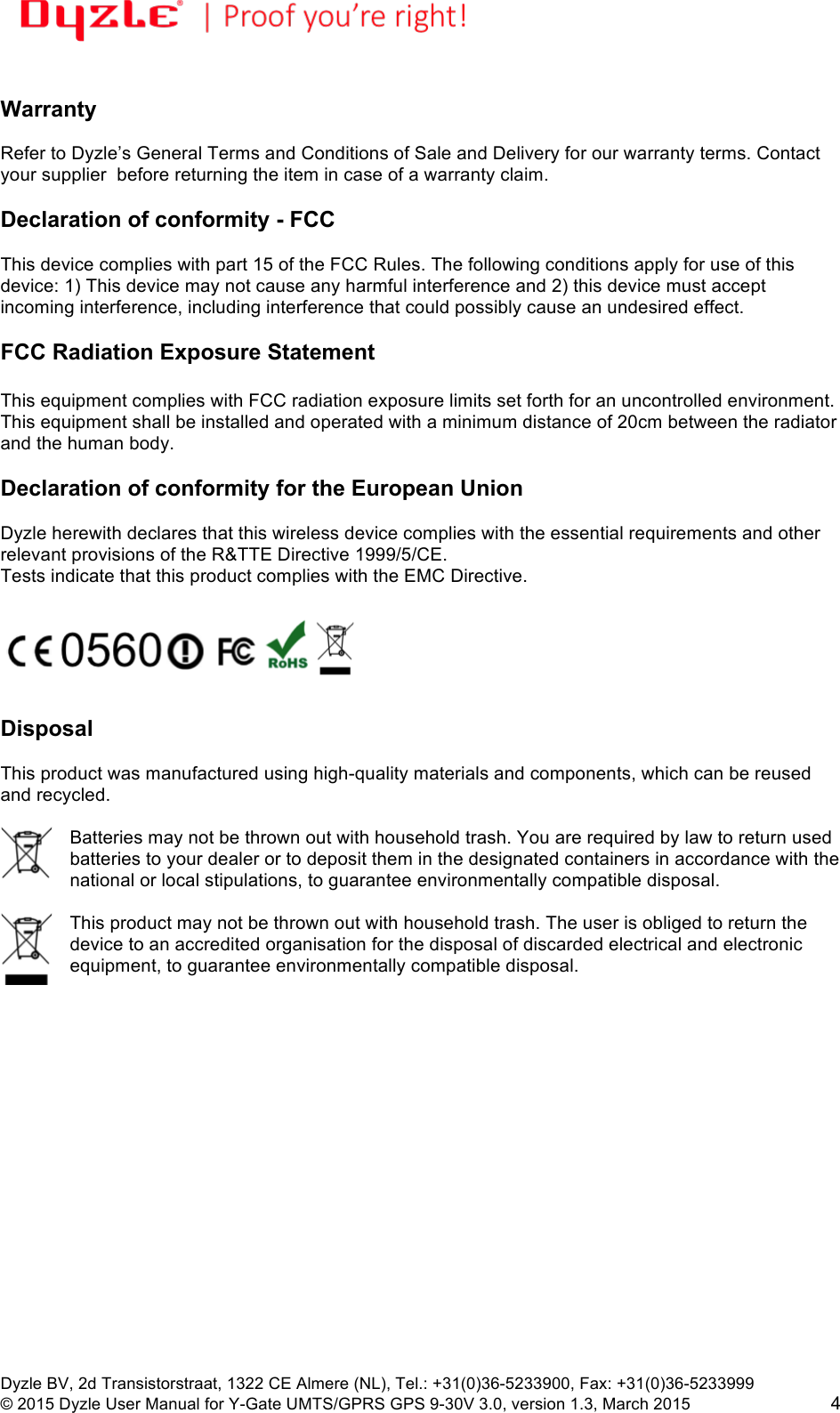 !!Dyzle BV, 2d Transistorstraat, 1322 CE Almere (NL), Tel.: +31(0)36-5233900, Fax: +31(0)36-5233999 © 2015 Dyzle User Manual for Y-Gate UMTS/GPRS GPS 9-30V 3.0, version 1.3, March 2015!4  Warranty  Refer to Dyzle’s General Terms and Conditions of Sale and Delivery for our warranty terms. Contact your supplier  before returning the item in case of a warranty claim.   Declaration of conformity - FCC  This device complies with part 15 of the FCC Rules. The following conditions apply for use of this device: 1) This device may not cause any harmful interference and 2) this device must accept incoming interference, including interference that could possibly cause an undesired effect.   FCC Radiation Exposure Statement  This equipment complies with FCC radiation exposure limits set forth for an uncontrolled environment. This equipment shall be installed and operated with a minimum distance of 20cm between the radiator and the human body.  Declaration of conformity for the European Union  Dyzle herewith declares that this wireless device complies with the essential requirements and other relevant provisions of the R&amp;TTE Directive 1999/5/CE.  Tests indicate that this product complies with the EMC Directive.     Disposal  This product was manufactured using high-quality materials and components, which can be reused and recycled.   Batteries may not be thrown out with household trash. You are required by law to return used batteries to your dealer or to deposit them in the designated containers in accordance with the national or local stipulations, to guarantee environmentally compatible disposal.   This product may not be thrown out with household trash. The user is obliged to return the device to an accredited organisation for the disposal of discarded electrical and electronic equipment, to guarantee environmentally compatible disposal.  
