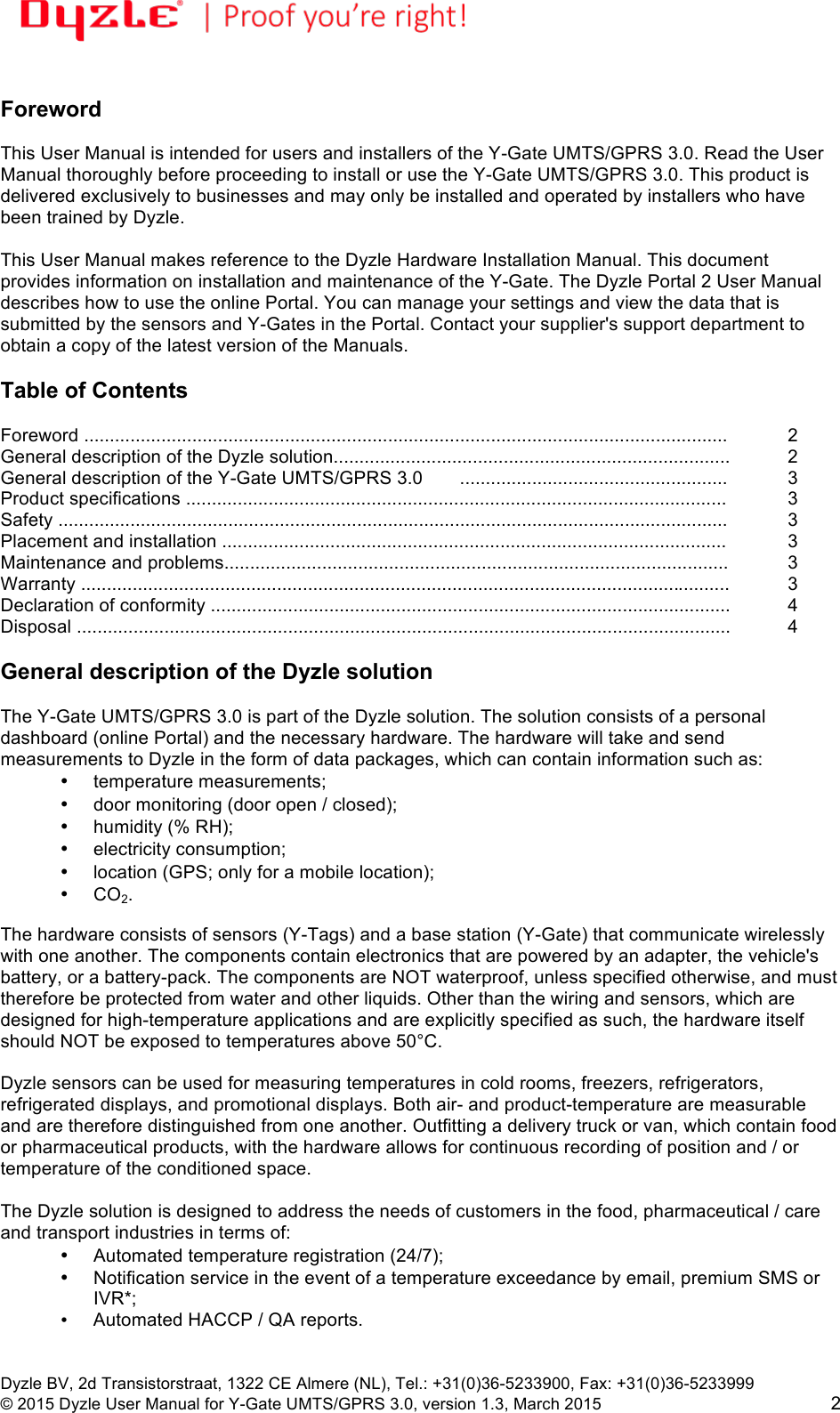 !!Dyzle BV, 2d Transistorstraat, 1322 CE Almere (NL), Tel.: +31(0)36-5233900, Fax: +31(0)36-5233999 © 2015 Dyzle User Manual for Y-Gate UMTS/GPRS 3.0, version 1.3, March 2015!2  Foreword  This User Manual is intended for users and installers of the Y-Gate UMTS/GPRS 3.0. Read the User Manual thoroughly before proceeding to install or use the Y-Gate UMTS/GPRS 3.0. This product is delivered exclusively to businesses and may only be installed and operated by installers who have been trained by Dyzle.   This User Manual makes reference to the Dyzle Hardware Installation Manual. This document provides information on installation and maintenance of the Y-Gate. The Dyzle Portal 2 User Manual describes how to use the online Portal. You can manage your settings and view the data that is submitted by the sensors and Y-Gates in the Portal. Contact your supplier&apos;s support department to obtain a copy of the latest version of the Manuals.     Table of Contents  Foreword .............................................................................................................................!2 General description of the Dyzle solution............................................................................. !2 General description of the Y-Gate UMTS/GPRS 3.0!....................................................!3 Product specifications .........................................................................................................!3 Safety ..................................................................................................................................!3 Placement and installation ..................................................................................................!3 Maintenance and problems..................................................................................................!3 Warranty ..............................................................................................................................!3 Declaration of conformity .....................................................................................................  4 Disposal ...............................................................................................................................!4  General description of the Dyzle solution  The Y-Gate UMTS/GPRS 3.0 is part of the Dyzle solution. The solution consists of a personal dashboard (online Portal) and the necessary hardware. The hardware will take and send measurements to Dyzle in the form of data packages, which can contain information such as: • temperature measurements;  • door monitoring (door open / closed);  • humidity (% RH);  • electricity consumption;  • location (GPS; only for a mobile location); • CO2.  The hardware consists of sensors (Y-Tags) and a base station (Y-Gate) that communicate wirelessly with one another. The components contain electronics that are powered by an adapter, the vehicle&apos;s battery, or a battery-pack. The components are NOT waterproof, unless specified otherwise, and must therefore be protected from water and other liquids. Other than the wiring and sensors, which are designed for high-temperature applications and are explicitly specified as such, the hardware itself should NOT be exposed to temperatures above 50°C.  Dyzle sensors can be used for measuring temperatures in cold rooms, freezers, refrigerators, refrigerated displays, and promotional displays. Both air- and product-temperature are measurable and are therefore distinguished from one another. Outfitting a delivery truck or van, which contain food or pharmaceutical products, with the hardware allows for continuous recording of position and / or temperature of the conditioned space.  The Dyzle solution is designed to address the needs of customers in the food, pharmaceutical / care and transport industries in terms of:  • Automated temperature registration (24/7);  • Notification service in the event of a temperature exceedance by email, premium SMS or IVR*;   • Automated HACCP / QA reports. 