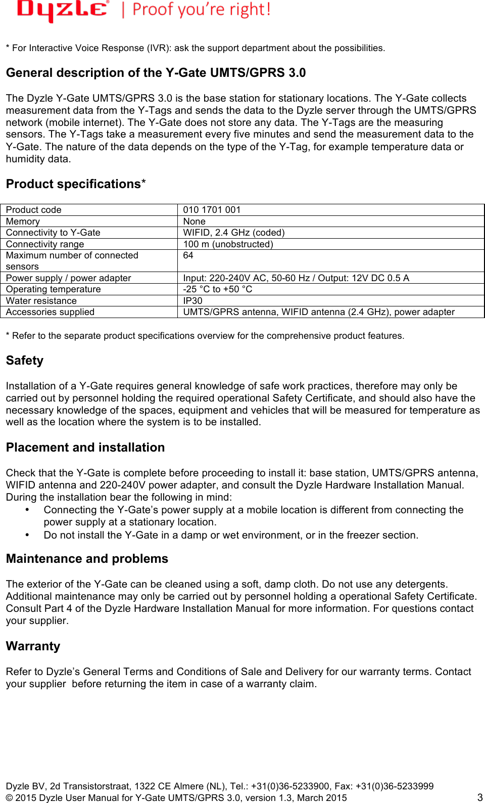 !!Dyzle BV, 2d Transistorstraat, 1322 CE Almere (NL), Tel.: +31(0)36-5233900, Fax: +31(0)36-5233999 © 2015 Dyzle User Manual for Y-Gate UMTS/GPRS 3.0, version 1.3, March 2015!3 * For Interactive Voice Response (IVR): ask the support department about the possibilities.  General description of the Y-Gate UMTS/GPRS 3.0  The Dyzle Y-Gate UMTS/GPRS 3.0 is the base station for stationary locations. The Y-Gate collects measurement data from the Y-Tags and sends the data to the Dyzle server through the UMTS/GPRS network (mobile internet). The Y-Gate does not store any data. The Y-Tags are the measuring sensors. The Y-Tags take a measurement every five minutes and send the measurement data to the Y-Gate. The nature of the data depends on the type of the Y-Tag, for example temperature data or humidity data.   Product specifications*  Product code 010 1701 001 Memory None Connectivity to Y-Gate WIFID, 2.4 GHz (coded) Connectivity range 100 m (unobstructed) Maximum number of connected sensors 64 Power supply / power adapter Input: 220-240V AC, 50-60 Hz / Output: 12V DC 0.5 A Operating temperature -25 °C to +50 °C Water resistance IP30 Accessories supplied UMTS/GPRS antenna, WIFID antenna (2.4 GHz), power adapter  * Refer to the separate product specifications overview for the comprehensive product features.   Safety  Installation of a Y-Gate requires general knowledge of safe work practices, therefore may only be carried out by personnel holding the required operational Safety Certificate, and should also have the necessary knowledge of the spaces, equipment and vehicles that will be measured for temperature as well as the location where the system is to be installed.   Placement and installation  Check that the Y-Gate is complete before proceeding to install it: base station, UMTS/GPRS antenna, WIFID antenna and 220-240V power adapter, and consult the Dyzle Hardware Installation Manual. During the installation bear the following in mind: • Connecting the Y-Gate’s power supply at a mobile location is different from connecting the power supply at a stationary location. • Do not install the Y-Gate in a damp or wet environment, or in the freezer section.  Maintenance and problems  The exterior of the Y-Gate can be cleaned using a soft, damp cloth. Do not use any detergents. Additional maintenance may only be carried out by personnel holding a operational Safety Certificate. Consult Part 4 of the Dyzle Hardware Installation Manual for more information. For questions contact your supplier.  Warranty   Refer to Dyzle’s General Terms and Conditions of Sale and Delivery for our warranty terms. Contact your supplier  before returning the item in case of a warranty claim.   
