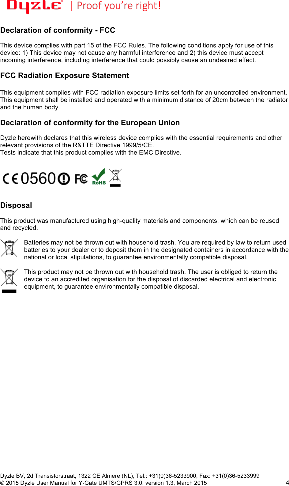 !!Dyzle BV, 2d Transistorstraat, 1322 CE Almere (NL), Tel.: +31(0)36-5233900, Fax: +31(0)36-5233999 © 2015 Dyzle User Manual for Y-Gate UMTS/GPRS 3.0, version 1.3, March 2015!4 Declaration of conformity - FCC  This device complies with part 15 of the FCC Rules. The following conditions apply for use of this device: 1) This device may not cause any harmful interference and 2) this device must accept incoming interference, including interference that could possibly cause an undesired effect.   FCC Radiation Exposure Statement  This equipment complies with FCC radiation exposure limits set forth for an uncontrolled environment. This equipment shall be installed and operated with a minimum distance of 20cm between the radiator and the human body.  Declaration of conformity for the European Union  Dyzle herewith declares that this wireless device complies with the essential requirements and other relevant provisions of the R&amp;TTE Directive 1999/5/CE.  Tests indicate that this product complies with the EMC Directive.     Disposal  This product was manufactured using high-quality materials and components, which can be reused and recycled.   Batteries may not be thrown out with household trash. You are required by law to return used batteries to your dealer or to deposit them in the designated containers in accordance with the national or local stipulations, to guarantee environmentally compatible disposal.   This product may not be thrown out with household trash. The user is obliged to return the device to an accredited organisation for the disposal of discarded electrical and electronic equipment, to guarantee environmentally compatible disposal. 