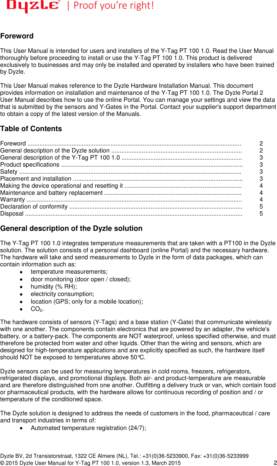   Dyzle BV, 2d Transistorstraat, 1322 CE Almere (NL), Tel.: +31(0)36-5233900, Fax: +31(0)36-5233999 © 2015 Dyzle User Manual for Y-Tag PT 100 1.0, version 1.3, March 2015 2  Foreword  This User Manual is intended for users and installers of the Y-Tag PT 100 1.0. Read the User Manual thoroughly before proceeding to install or use the Y-Tag PT 100 1.0. This product is delivered exclusively to businesses and may only be installed and operated by installers who have been trained by Dyzle.  This User Manual makes reference to the Dyzle Hardware Installation Manual. This document provides information on installation and maintenance of the Y-Tag PT 100 1.0. The Dyzle Portal 2 User Manual describes how to use the online Portal. You can manage your settings and view the data that is submitted by the sensors and Y-Gates in the Portal. Contact your supplier&apos;s support department to obtain a copy of the latest version of the Manuals.     Table of Contents  Foreword .............................................................................................................................. 2 General description of the Dyzle solution .............................................................................  2 General description of the Y-Tag PT 100 1.0 ....................................................................... 3 Product specifications ........................................................................................................... 3 Safety ................................................................................................................................... 3 Placement and installation .................................................................................................... 3 Making the device operational and resetting it ..................................................................... 4 Maintenance and battery replacement ................................................................................. 4 Warranty ............................................................................................................................... 4 Declaration of conformity ...................................................................................................... 5 Disposal ................................................................................................................................  5  General description of the Dyzle solution  The Y-Tag PT 100 1.0 integrates temperature measurements that are taken with a PT100 in the Dyzle solution. The solution consists of a personal dashboard (online Portal) and the necessary hardware. The hardware will take and send measurements to Dyzle in the form of data packages, which can contain information such as:   temperature measurements;    door monitoring (door open / closed);    humidity (% RH);    electricity consumption;    location (GPS; only for a mobile location);  CO2.  The hardware consists of sensors (Y-Tags) and a base station (Y-Gate) that communicate wirelessly with one another. The components contain electronics that are powered by an adapter, the vehicle&apos;s battery, or a battery-pack. The components are NOT waterproof, unless specified otherwise, and must therefore be protected from water and other liquids. Other than the wiring and sensors, which are designed for high-temperature applications and are explicitly specified as such, the hardware itself should NOT be exposed to temperatures above 50°C.  Dyzle sensors can be used for measuring temperatures in cold rooms, freezers, refrigerators, refrigerated displays, and promotional displays. Both air- and product-temperature are measurable and are therefore distinguished from one another. Outfitting a delivery truck or van, which contain food or pharmaceutical products, with the hardware allows for continuous recording of position and / or temperature of the conditioned space.  The Dyzle solution is designed to address the needs of customers in the food, pharmaceutical / care and transport industries in terms of:    Automated temperature registration (24/7);  