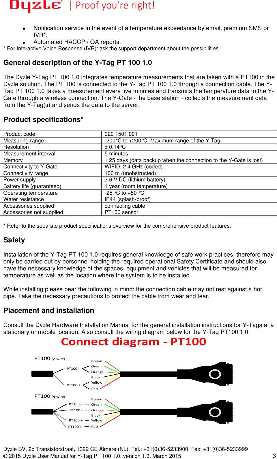   Dyzle BV, 2d Transistorstraat, 1322 CE Almere (NL), Tel.: +31(0)36-5233900, Fax: +31(0)36-5233999 © 2015 Dyzle User Manual for Y-Tag PT 100 1.0, version 1.3, March 2015 3   Notification service in the event of a temperature exceedance by email, premium SMS or IVR*;    Automated HACCP / QA reports. * For Interactive Voice Response (IVR): ask the support department about the possibilities.  General description of the Y-Tag PT 100 1.0  The Dyzle Y-Tag PT 100 1.0 integrates temperature measurements that are taken with a PT100 in the Dyzle solution. The PT 100 is connected to the Y-Tag PT 100 1.0 through a connection cable. The Y-Tag PT 100 1.0 takes a measurement every five minutes and transmits the temperature data to the Y-Gate through a wireless connection. The Y-Gate - the base station - collects the measurement data from the Y-Tag(s) and sends the data to the server.  Product specifications*  Product code 020 1501 001 Measuring range -200°C to +200°C. Maximum range of the Y-Tag. Resolution ± 0.14°C Measurement interval 5 minutes Memory ± 25 days (data backup when the connection to the Y-Gate is lost) Connectivity to Y-Gate WIFID, 2.4 GHz (coded) Connectivity range 100 m (unobstructed) Power supply 3.6 V DC (lithium battery) Battery life (guaranteed) 1 year (room temperature) Operating temperature -25 °C to +50 °C Water resistance IP44 (splash-proof) Accessories supplied connecting cable Accessories not supplied PT100 sensor  * Refer to the separate product specifications overview for the comprehensive product features.   Safety  Installation of the Y-Tag PT 100 1.0 requires general knowledge of safe work practices, therefore may only be carried out by personnel holding the required operational Safety Certificate and should also have the necessary knowledge of the spaces, equipment and vehicles that will be measured for temperature as well as the location where the system is to be installed.  While installing please bear the following in mind: the connection cable may not rest against a hot pipe. Take the necessary precautions to protect the cable from wear and tear.   Placement and installation  Consult the Dyzle Hardware Installation Manual for the general installation instructions for Y-Tags at a stationary or mobile location. Also consult the wiring diagram below for the Y-Tag PT100 1.0.   BrownGreenOrangeBlackYellowRedPT100(2-wire)PT100+PT100-Connectdiagram-PT100Versie1/28-02-2011BrownGreenOrangeBlackYellowRedPT100(4-wire)PT100+PT100+PT100-PT100-Note:Thekeydifferencebetween4-wiresensingand2-wiresensingisthesepara onofcurrentandvoltagein4-wiresensing,allowingtheohmmeter/impedanceanalyzertoeliminatetheimpedancecontribu onofthewiringandcontactresistancesformakingmoreaccuratemeasurementsthanthetradi onal2-wiresensingmethod.